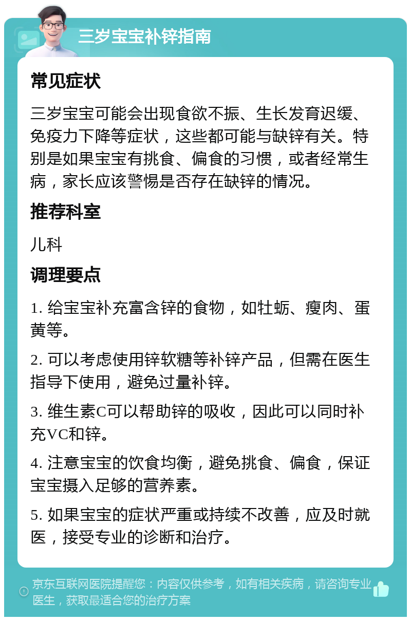 三岁宝宝补锌指南 常见症状 三岁宝宝可能会出现食欲不振、生长发育迟缓、免疫力下降等症状，这些都可能与缺锌有关。特别是如果宝宝有挑食、偏食的习惯，或者经常生病，家长应该警惕是否存在缺锌的情况。 推荐科室 儿科 调理要点 1. 给宝宝补充富含锌的食物，如牡蛎、瘦肉、蛋黄等。 2. 可以考虑使用锌软糖等补锌产品，但需在医生指导下使用，避免过量补锌。 3. 维生素C可以帮助锌的吸收，因此可以同时补充VC和锌。 4. 注意宝宝的饮食均衡，避免挑食、偏食，保证宝宝摄入足够的营养素。 5. 如果宝宝的症状严重或持续不改善，应及时就医，接受专业的诊断和治疗。