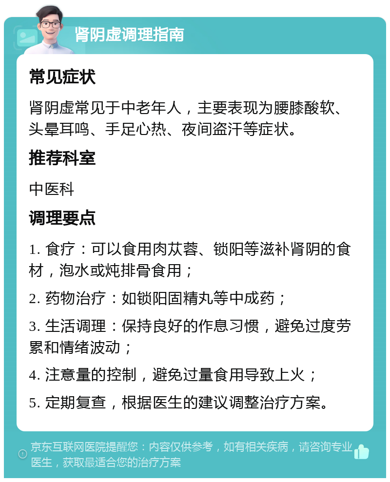 肾阴虚调理指南 常见症状 肾阴虚常见于中老年人，主要表现为腰膝酸软、头晕耳鸣、手足心热、夜间盗汗等症状。 推荐科室 中医科 调理要点 1. 食疗：可以食用肉苁蓉、锁阳等滋补肾阴的食材，泡水或炖排骨食用； 2. 药物治疗：如锁阳固精丸等中成药； 3. 生活调理：保持良好的作息习惯，避免过度劳累和情绪波动； 4. 注意量的控制，避免过量食用导致上火； 5. 定期复查，根据医生的建议调整治疗方案。