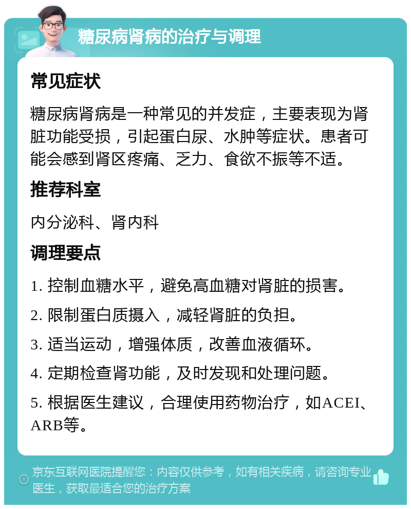 糖尿病肾病的治疗与调理 常见症状 糖尿病肾病是一种常见的并发症，主要表现为肾脏功能受损，引起蛋白尿、水肿等症状。患者可能会感到肾区疼痛、乏力、食欲不振等不适。 推荐科室 内分泌科、肾内科 调理要点 1. 控制血糖水平，避免高血糖对肾脏的损害。 2. 限制蛋白质摄入，减轻肾脏的负担。 3. 适当运动，增强体质，改善血液循环。 4. 定期检查肾功能，及时发现和处理问题。 5. 根据医生建议，合理使用药物治疗，如ACEI、ARB等。