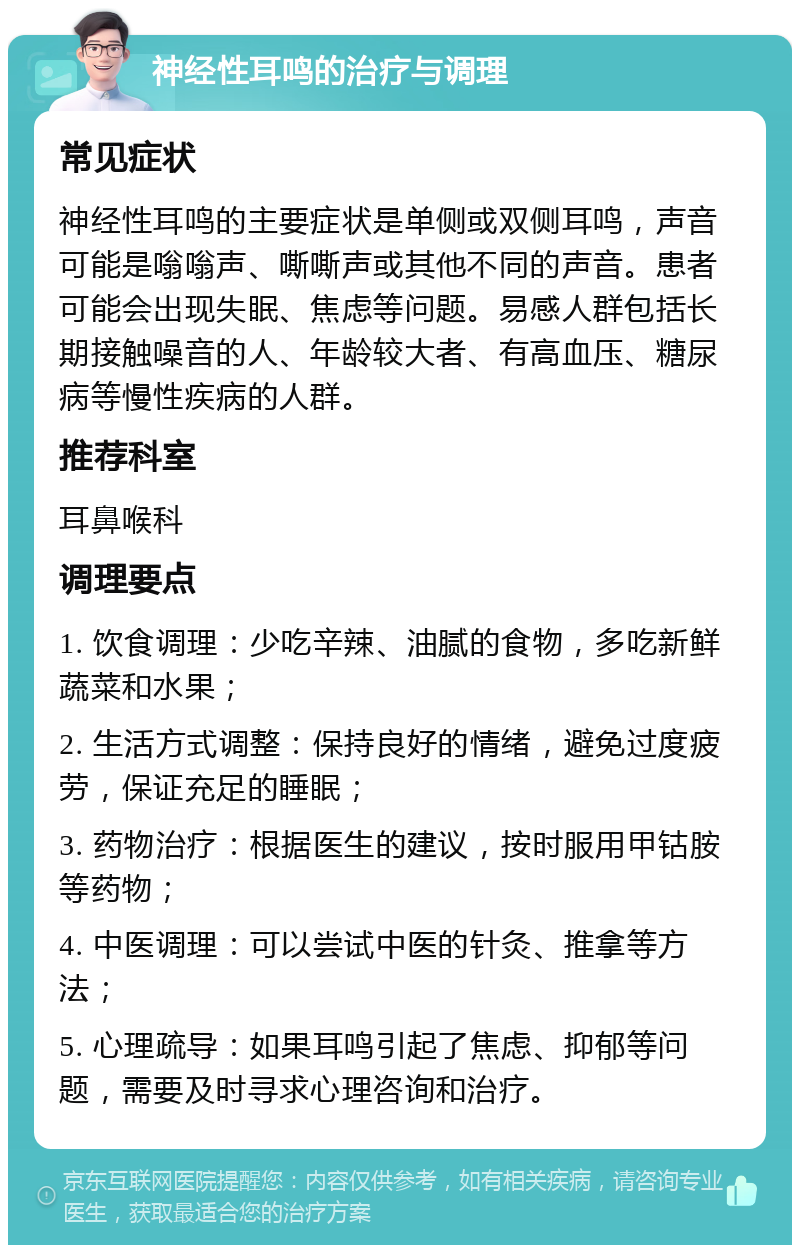 神经性耳鸣的治疗与调理 常见症状 神经性耳鸣的主要症状是单侧或双侧耳鸣，声音可能是嗡嗡声、嘶嘶声或其他不同的声音。患者可能会出现失眠、焦虑等问题。易感人群包括长期接触噪音的人、年龄较大者、有高血压、糖尿病等慢性疾病的人群。 推荐科室 耳鼻喉科 调理要点 1. 饮食调理：少吃辛辣、油腻的食物，多吃新鲜蔬菜和水果； 2. 生活方式调整：保持良好的情绪，避免过度疲劳，保证充足的睡眠； 3. 药物治疗：根据医生的建议，按时服用甲钴胺等药物； 4. 中医调理：可以尝试中医的针灸、推拿等方法； 5. 心理疏导：如果耳鸣引起了焦虑、抑郁等问题，需要及时寻求心理咨询和治疗。