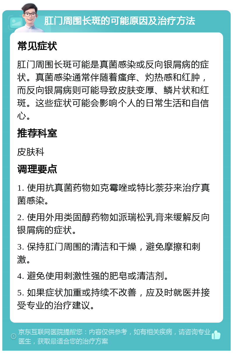 肛门周围长斑的可能原因及治疗方法 常见症状 肛门周围长斑可能是真菌感染或反向银屑病的症状。真菌感染通常伴随着瘙痒、灼热感和红肿，而反向银屑病则可能导致皮肤变厚、鳞片状和红斑。这些症状可能会影响个人的日常生活和自信心。 推荐科室 皮肤科 调理要点 1. 使用抗真菌药物如克霉唑或特比萘芬来治疗真菌感染。 2. 使用外用类固醇药物如派瑞松乳膏来缓解反向银屑病的症状。 3. 保持肛门周围的清洁和干燥，避免摩擦和刺激。 4. 避免使用刺激性强的肥皂或清洁剂。 5. 如果症状加重或持续不改善，应及时就医并接受专业的治疗建议。