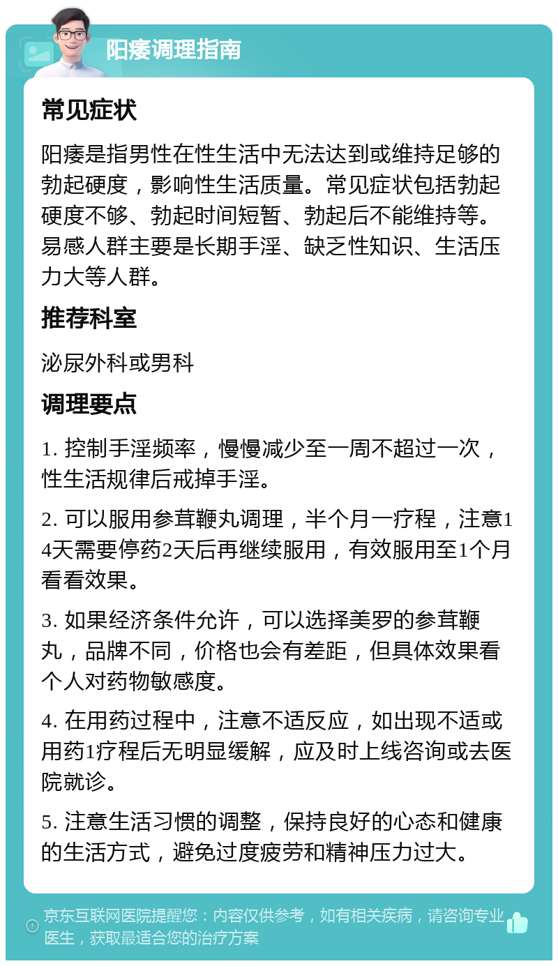 阳痿调理指南 常见症状 阳痿是指男性在性生活中无法达到或维持足够的勃起硬度，影响性生活质量。常见症状包括勃起硬度不够、勃起时间短暂、勃起后不能维持等。易感人群主要是长期手淫、缺乏性知识、生活压力大等人群。 推荐科室 泌尿外科或男科 调理要点 1. 控制手淫频率，慢慢减少至一周不超过一次，性生活规律后戒掉手淫。 2. 可以服用参茸鞭丸调理，半个月一疗程，注意14天需要停药2天后再继续服用，有效服用至1个月看看效果。 3. 如果经济条件允许，可以选择美罗的参茸鞭丸，品牌不同，价格也会有差距，但具体效果看个人对药物敏感度。 4. 在用药过程中，注意不适反应，如出现不适或用药1疗程后无明显缓解，应及时上线咨询或去医院就诊。 5. 注意生活习惯的调整，保持良好的心态和健康的生活方式，避免过度疲劳和精神压力过大。