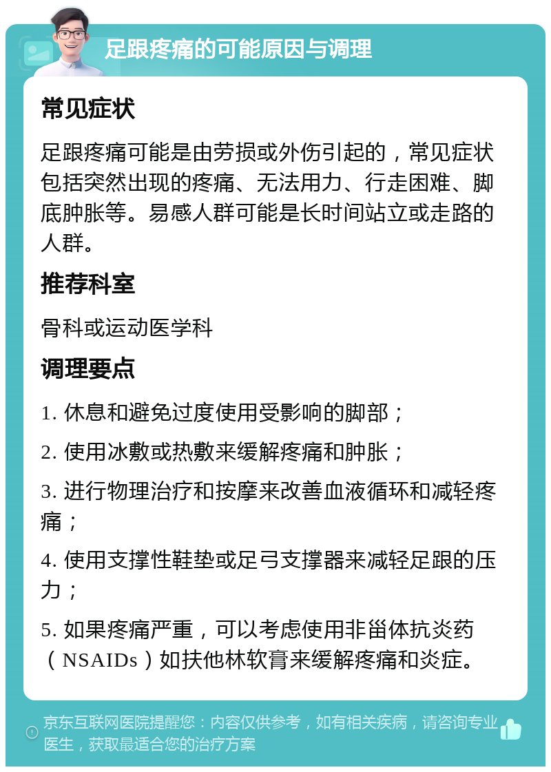 足跟疼痛的可能原因与调理 常见症状 足跟疼痛可能是由劳损或外伤引起的，常见症状包括突然出现的疼痛、无法用力、行走困难、脚底肿胀等。易感人群可能是长时间站立或走路的人群。 推荐科室 骨科或运动医学科 调理要点 1. 休息和避免过度使用受影响的脚部； 2. 使用冰敷或热敷来缓解疼痛和肿胀； 3. 进行物理治疗和按摩来改善血液循环和减轻疼痛； 4. 使用支撑性鞋垫或足弓支撑器来减轻足跟的压力； 5. 如果疼痛严重，可以考虑使用非甾体抗炎药（NSAIDs）如扶他林软膏来缓解疼痛和炎症。