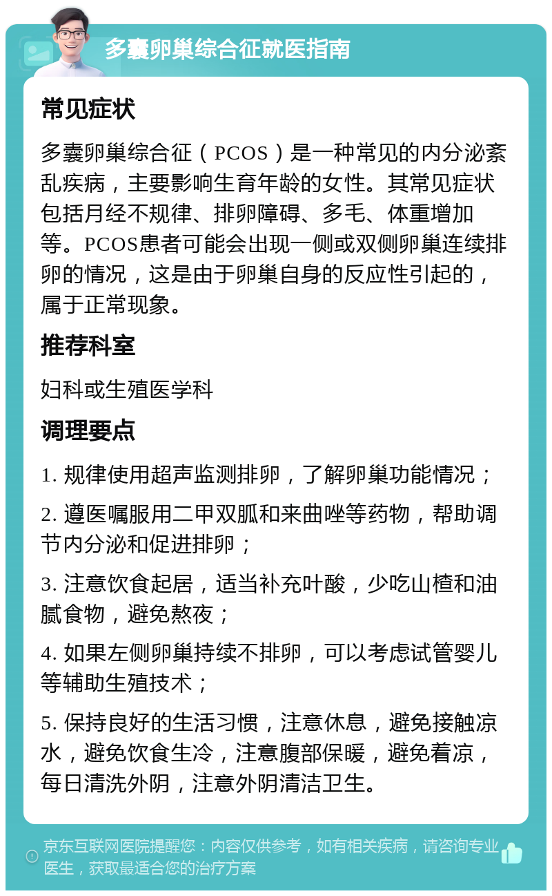 多囊卵巢综合征就医指南 常见症状 多囊卵巢综合征（PCOS）是一种常见的内分泌紊乱疾病，主要影响生育年龄的女性。其常见症状包括月经不规律、排卵障碍、多毛、体重增加等。PCOS患者可能会出现一侧或双侧卵巢连续排卵的情况，这是由于卵巢自身的反应性引起的，属于正常现象。 推荐科室 妇科或生殖医学科 调理要点 1. 规律使用超声监测排卵，了解卵巢功能情况； 2. 遵医嘱服用二甲双胍和来曲唑等药物，帮助调节内分泌和促进排卵； 3. 注意饮食起居，适当补充叶酸，少吃山楂和油腻食物，避免熬夜； 4. 如果左侧卵巢持续不排卵，可以考虑试管婴儿等辅助生殖技术； 5. 保持良好的生活习惯，注意休息，避免接触凉水，避免饮食生冷，注意腹部保暖，避免着凉，每日清洗外阴，注意外阴清洁卫生。