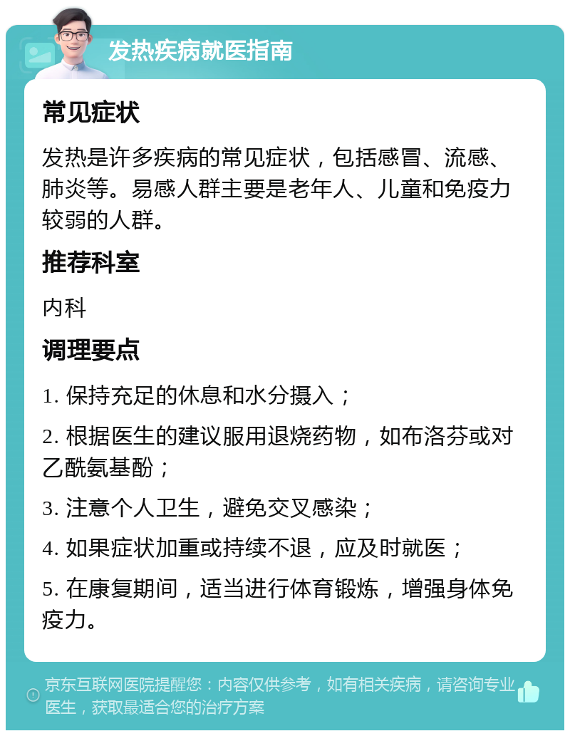 发热疾病就医指南 常见症状 发热是许多疾病的常见症状，包括感冒、流感、肺炎等。易感人群主要是老年人、儿童和免疫力较弱的人群。 推荐科室 内科 调理要点 1. 保持充足的休息和水分摄入； 2. 根据医生的建议服用退烧药物，如布洛芬或对乙酰氨基酚； 3. 注意个人卫生，避免交叉感染； 4. 如果症状加重或持续不退，应及时就医； 5. 在康复期间，适当进行体育锻炼，增强身体免疫力。