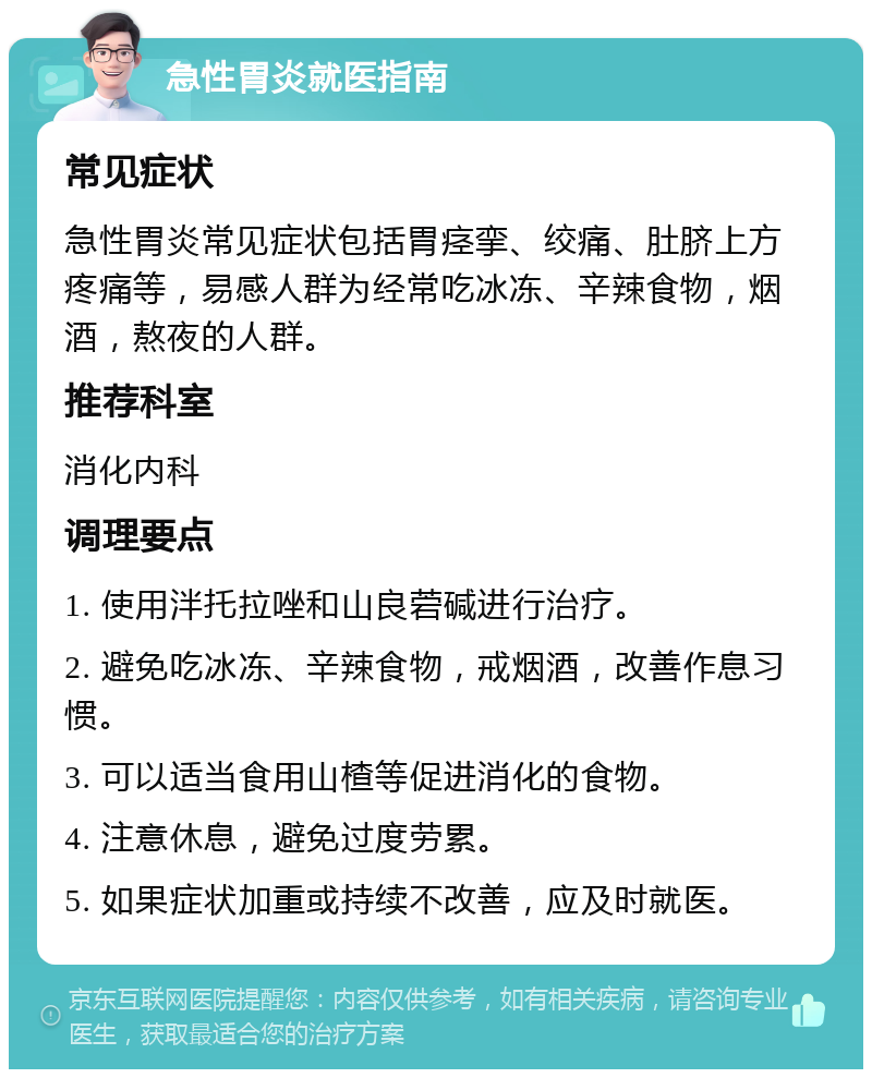 急性胃炎就医指南 常见症状 急性胃炎常见症状包括胃痉挛、绞痛、肚脐上方疼痛等，易感人群为经常吃冰冻、辛辣食物，烟酒，熬夜的人群。 推荐科室 消化内科 调理要点 1. 使用泮托拉唑和山良菪碱进行治疗。 2. 避免吃冰冻、辛辣食物，戒烟酒，改善作息习惯。 3. 可以适当食用山楂等促进消化的食物。 4. 注意休息，避免过度劳累。 5. 如果症状加重或持续不改善，应及时就医。