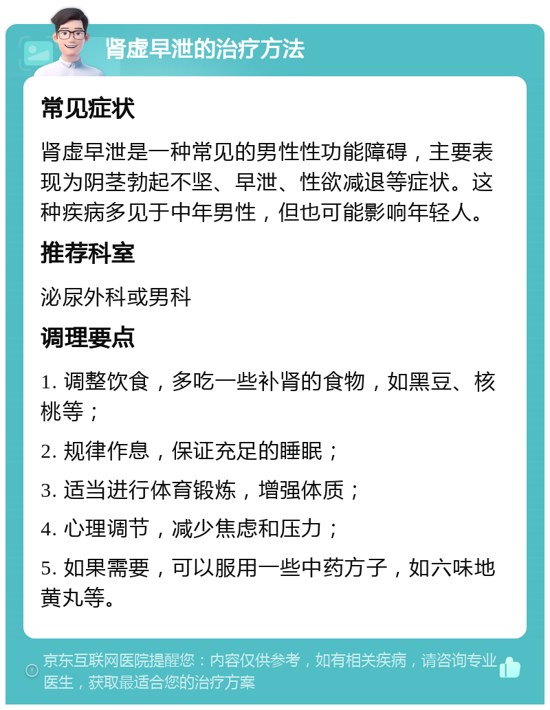 肾虚早泄的治疗方法 常见症状 肾虚早泄是一种常见的男性性功能障碍，主要表现为阴茎勃起不坚、早泄、性欲减退等症状。这种疾病多见于中年男性，但也可能影响年轻人。 推荐科室 泌尿外科或男科 调理要点 1. 调整饮食，多吃一些补肾的食物，如黑豆、核桃等； 2. 规律作息，保证充足的睡眠； 3. 适当进行体育锻炼，增强体质； 4. 心理调节，减少焦虑和压力； 5. 如果需要，可以服用一些中药方子，如六味地黄丸等。