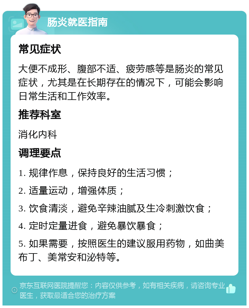 肠炎就医指南 常见症状 大便不成形、腹部不适、疲劳感等是肠炎的常见症状，尤其是在长期存在的情况下，可能会影响日常生活和工作效率。 推荐科室 消化内科 调理要点 1. 规律作息，保持良好的生活习惯； 2. 适量运动，增强体质； 3. 饮食清淡，避免辛辣油腻及生冷刺激饮食； 4. 定时定量进食，避免暴饮暴食； 5. 如果需要，按照医生的建议服用药物，如曲美布丁、美常安和泌特等。