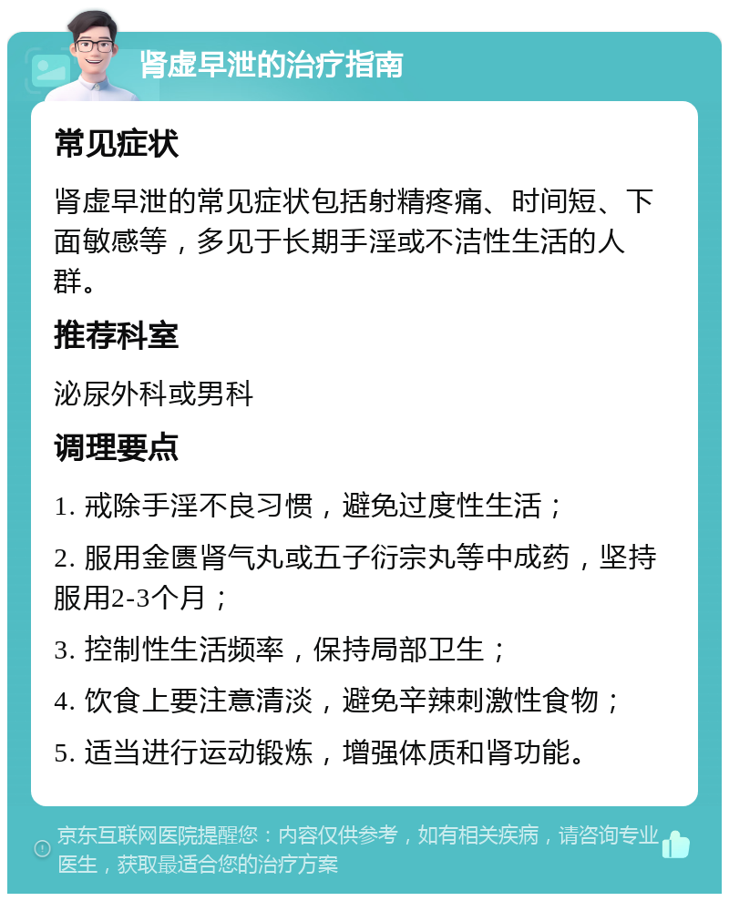 肾虚早泄的治疗指南 常见症状 肾虚早泄的常见症状包括射精疼痛、时间短、下面敏感等，多见于长期手淫或不洁性生活的人群。 推荐科室 泌尿外科或男科 调理要点 1. 戒除手淫不良习惯，避免过度性生活； 2. 服用金匮肾气丸或五子衍宗丸等中成药，坚持服用2-3个月； 3. 控制性生活频率，保持局部卫生； 4. 饮食上要注意清淡，避免辛辣刺激性食物； 5. 适当进行运动锻炼，增强体质和肾功能。