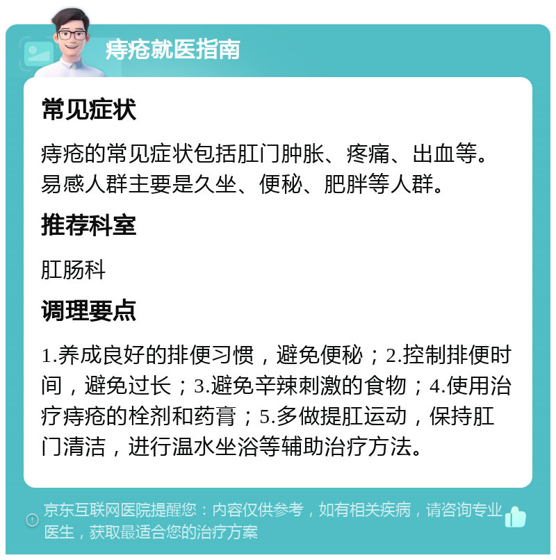 痔疮就医指南 常见症状 痔疮的常见症状包括肛门肿胀、疼痛、出血等。易感人群主要是久坐、便秘、肥胖等人群。 推荐科室 肛肠科 调理要点 1.养成良好的排便习惯，避免便秘；2.控制排便时间，避免过长；3.避免辛辣刺激的食物；4.使用治疗痔疮的栓剂和药膏；5.多做提肛运动，保持肛门清洁，进行温水坐浴等辅助治疗方法。