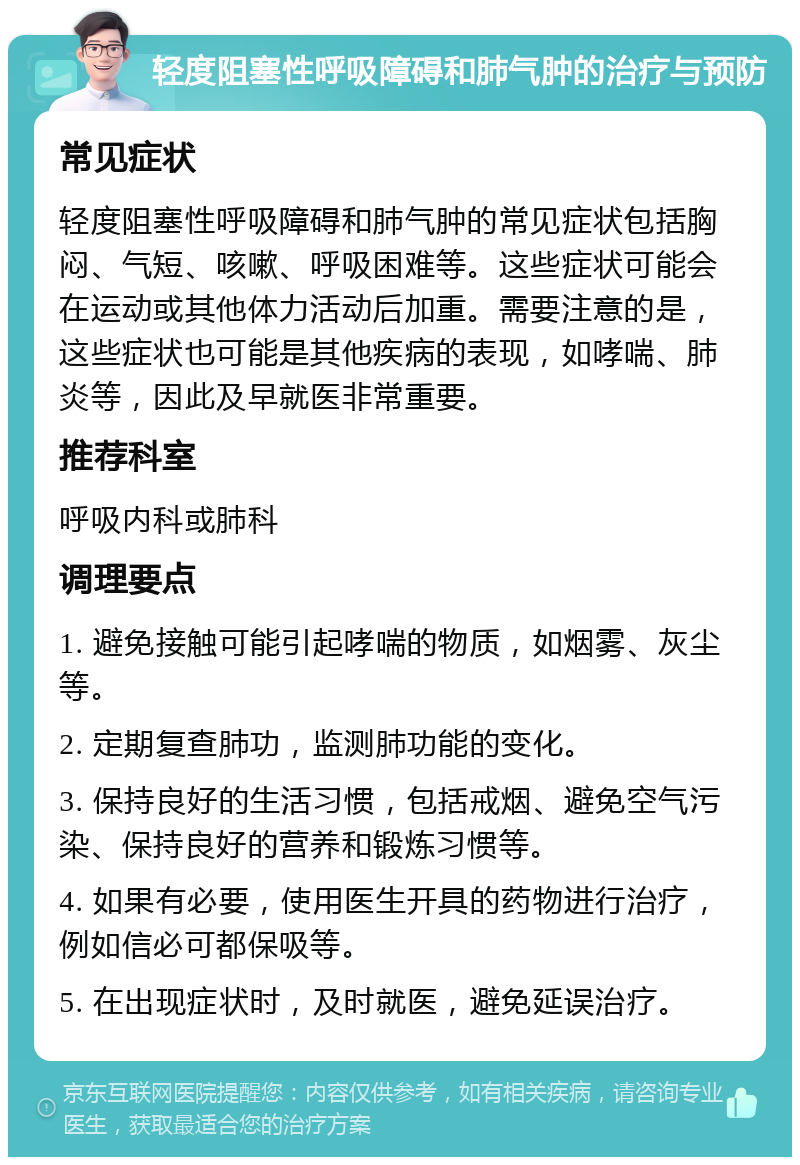 轻度阻塞性呼吸障碍和肺气肿的治疗与预防 常见症状 轻度阻塞性呼吸障碍和肺气肿的常见症状包括胸闷、气短、咳嗽、呼吸困难等。这些症状可能会在运动或其他体力活动后加重。需要注意的是，这些症状也可能是其他疾病的表现，如哮喘、肺炎等，因此及早就医非常重要。 推荐科室 呼吸内科或肺科 调理要点 1. 避免接触可能引起哮喘的物质，如烟雾、灰尘等。 2. 定期复查肺功，监测肺功能的变化。 3. 保持良好的生活习惯，包括戒烟、避免空气污染、保持良好的营养和锻炼习惯等。 4. 如果有必要，使用医生开具的药物进行治疗，例如信必可都保吸等。 5. 在出现症状时，及时就医，避免延误治疗。