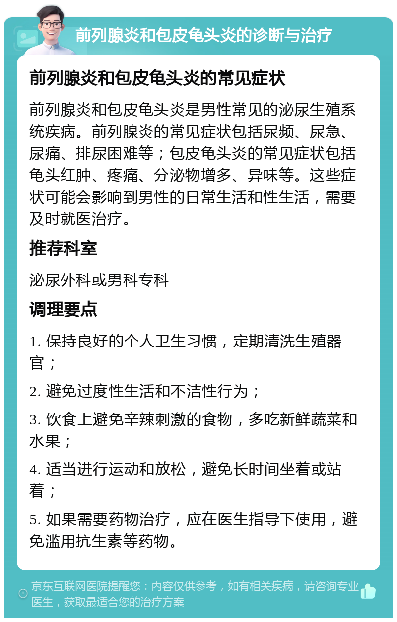 前列腺炎和包皮龟头炎的诊断与治疗 前列腺炎和包皮龟头炎的常见症状 前列腺炎和包皮龟头炎是男性常见的泌尿生殖系统疾病。前列腺炎的常见症状包括尿频、尿急、尿痛、排尿困难等；包皮龟头炎的常见症状包括龟头红肿、疼痛、分泌物增多、异味等。这些症状可能会影响到男性的日常生活和性生活，需要及时就医治疗。 推荐科室 泌尿外科或男科专科 调理要点 1. 保持良好的个人卫生习惯，定期清洗生殖器官； 2. 避免过度性生活和不洁性行为； 3. 饮食上避免辛辣刺激的食物，多吃新鲜蔬菜和水果； 4. 适当进行运动和放松，避免长时间坐着或站着； 5. 如果需要药物治疗，应在医生指导下使用，避免滥用抗生素等药物。