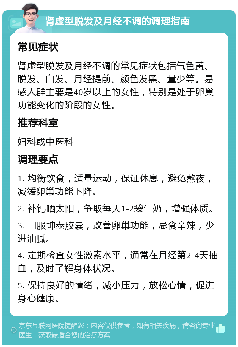 肾虚型脱发及月经不调的调理指南 常见症状 肾虚型脱发及月经不调的常见症状包括气色黄、脱发、白发、月经提前、颜色发黑、量少等。易感人群主要是40岁以上的女性，特别是处于卵巢功能变化的阶段的女性。 推荐科室 妇科或中医科 调理要点 1. 均衡饮食，适量运动，保证休息，避免熬夜，减缓卵巢功能下降。 2. 补钙晒太阳，争取每天1-2袋牛奶，增强体质。 3. 口服坤泰胶囊，改善卵巢功能，忌食辛辣，少进油腻。 4. 定期检查女性激素水平，通常在月经第2-4天抽血，及时了解身体状况。 5. 保持良好的情绪，减小压力，放松心情，促进身心健康。