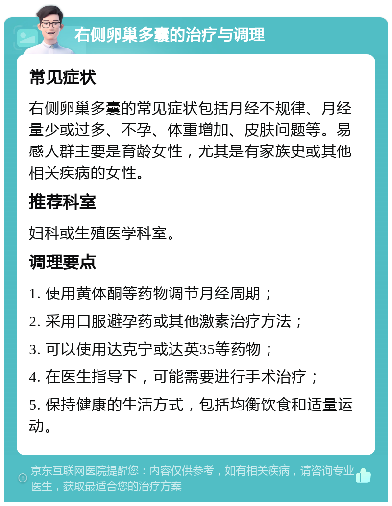 右侧卵巢多囊的治疗与调理 常见症状 右侧卵巢多囊的常见症状包括月经不规律、月经量少或过多、不孕、体重增加、皮肤问题等。易感人群主要是育龄女性，尤其是有家族史或其他相关疾病的女性。 推荐科室 妇科或生殖医学科室。 调理要点 1. 使用黄体酮等药物调节月经周期； 2. 采用口服避孕药或其他激素治疗方法； 3. 可以使用达克宁或达英35等药物； 4. 在医生指导下，可能需要进行手术治疗； 5. 保持健康的生活方式，包括均衡饮食和适量运动。