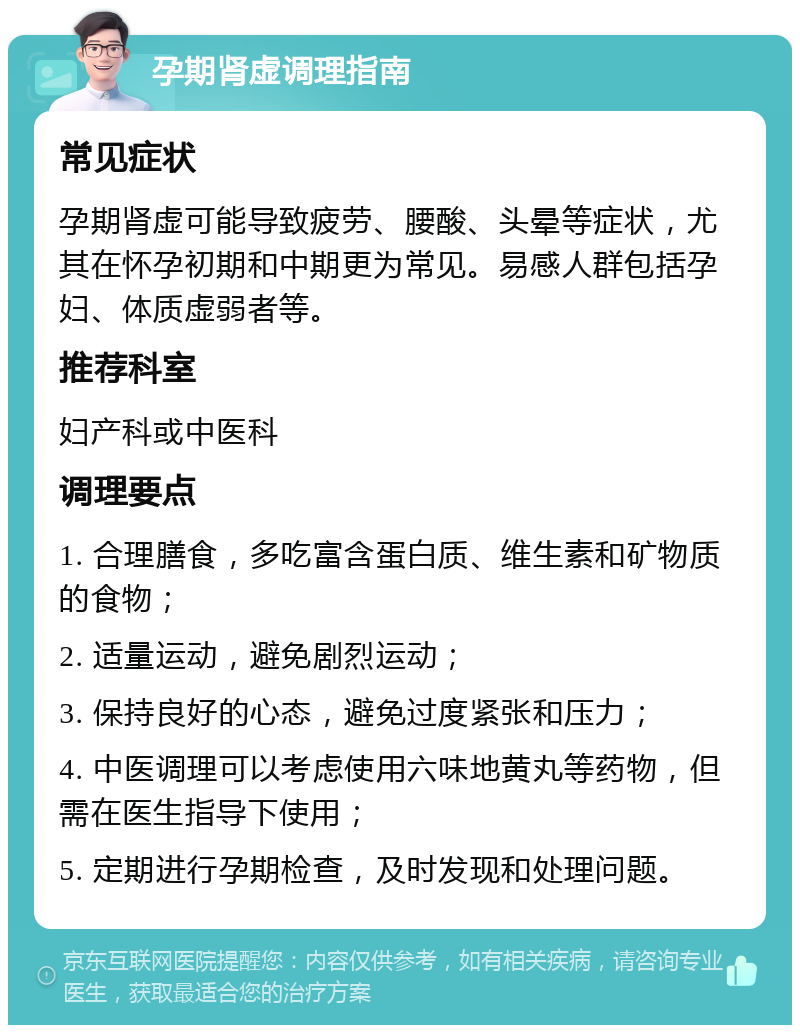 孕期肾虚调理指南 常见症状 孕期肾虚可能导致疲劳、腰酸、头晕等症状，尤其在怀孕初期和中期更为常见。易感人群包括孕妇、体质虚弱者等。 推荐科室 妇产科或中医科 调理要点 1. 合理膳食，多吃富含蛋白质、维生素和矿物质的食物； 2. 适量运动，避免剧烈运动； 3. 保持良好的心态，避免过度紧张和压力； 4. 中医调理可以考虑使用六味地黄丸等药物，但需在医生指导下使用； 5. 定期进行孕期检查，及时发现和处理问题。