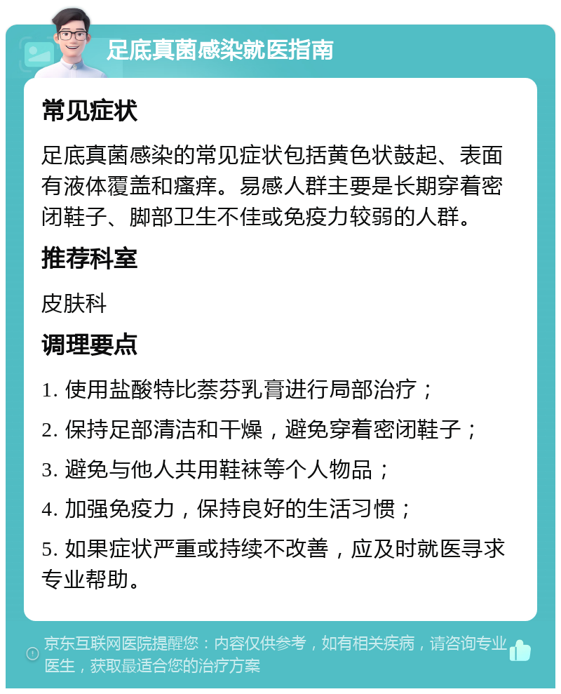 足底真菌感染就医指南 常见症状 足底真菌感染的常见症状包括黄色状鼓起、表面有液体覆盖和瘙痒。易感人群主要是长期穿着密闭鞋子、脚部卫生不佳或免疫力较弱的人群。 推荐科室 皮肤科 调理要点 1. 使用盐酸特比萘芬乳膏进行局部治疗； 2. 保持足部清洁和干燥，避免穿着密闭鞋子； 3. 避免与他人共用鞋袜等个人物品； 4. 加强免疫力，保持良好的生活习惯； 5. 如果症状严重或持续不改善，应及时就医寻求专业帮助。