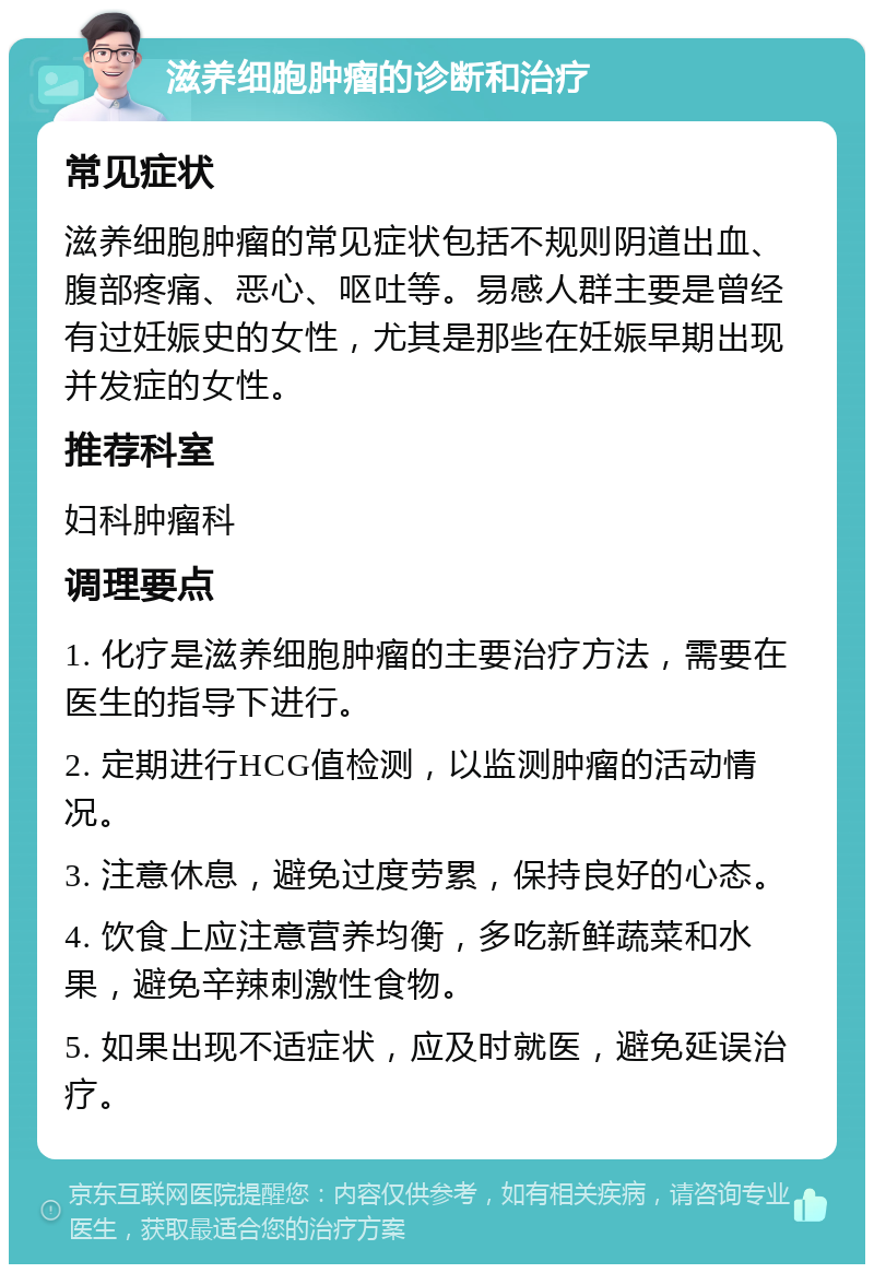 滋养细胞肿瘤的诊断和治疗 常见症状 滋养细胞肿瘤的常见症状包括不规则阴道出血、腹部疼痛、恶心、呕吐等。易感人群主要是曾经有过妊娠史的女性，尤其是那些在妊娠早期出现并发症的女性。 推荐科室 妇科肿瘤科 调理要点 1. 化疗是滋养细胞肿瘤的主要治疗方法，需要在医生的指导下进行。 2. 定期进行HCG值检测，以监测肿瘤的活动情况。 3. 注意休息，避免过度劳累，保持良好的心态。 4. 饮食上应注意营养均衡，多吃新鲜蔬菜和水果，避免辛辣刺激性食物。 5. 如果出现不适症状，应及时就医，避免延误治疗。