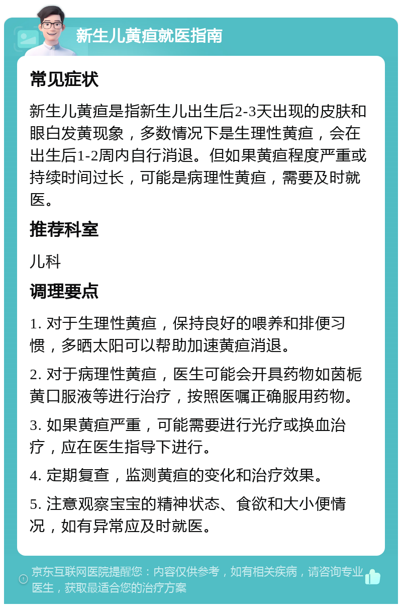 新生儿黄疸就医指南 常见症状 新生儿黄疸是指新生儿出生后2-3天出现的皮肤和眼白发黄现象，多数情况下是生理性黄疸，会在出生后1-2周内自行消退。但如果黄疸程度严重或持续时间过长，可能是病理性黄疸，需要及时就医。 推荐科室 儿科 调理要点 1. 对于生理性黄疸，保持良好的喂养和排便习惯，多晒太阳可以帮助加速黄疸消退。 2. 对于病理性黄疸，医生可能会开具药物如茵栀黄口服液等进行治疗，按照医嘱正确服用药物。 3. 如果黄疸严重，可能需要进行光疗或换血治疗，应在医生指导下进行。 4. 定期复查，监测黄疸的变化和治疗效果。 5. 注意观察宝宝的精神状态、食欲和大小便情况，如有异常应及时就医。