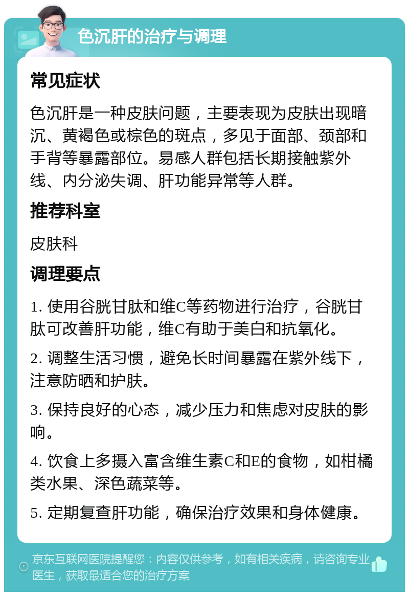 色沉肝的治疗与调理 常见症状 色沉肝是一种皮肤问题，主要表现为皮肤出现暗沉、黄褐色或棕色的斑点，多见于面部、颈部和手背等暴露部位。易感人群包括长期接触紫外线、内分泌失调、肝功能异常等人群。 推荐科室 皮肤科 调理要点 1. 使用谷胱甘肽和维C等药物进行治疗，谷胱甘肽可改善肝功能，维C有助于美白和抗氧化。 2. 调整生活习惯，避免长时间暴露在紫外线下，注意防晒和护肤。 3. 保持良好的心态，减少压力和焦虑对皮肤的影响。 4. 饮食上多摄入富含维生素C和E的食物，如柑橘类水果、深色蔬菜等。 5. 定期复查肝功能，确保治疗效果和身体健康。