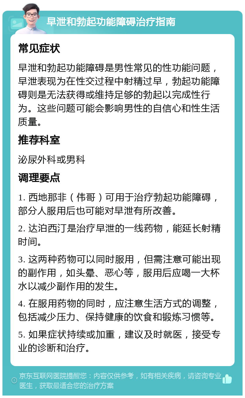 早泄和勃起功能障碍治疗指南 常见症状 早泄和勃起功能障碍是男性常见的性功能问题，早泄表现为在性交过程中射精过早，勃起功能障碍则是无法获得或维持足够的勃起以完成性行为。这些问题可能会影响男性的自信心和性生活质量。 推荐科室 泌尿外科或男科 调理要点 1. 西地那非（伟哥）可用于治疗勃起功能障碍，部分人服用后也可能对早泄有所改善。 2. 达泊西汀是治疗早泄的一线药物，能延长射精时间。 3. 这两种药物可以同时服用，但需注意可能出现的副作用，如头晕、恶心等，服用后应喝一大杯水以减少副作用的发生。 4. 在服用药物的同时，应注意生活方式的调整，包括减少压力、保持健康的饮食和锻炼习惯等。 5. 如果症状持续或加重，建议及时就医，接受专业的诊断和治疗。