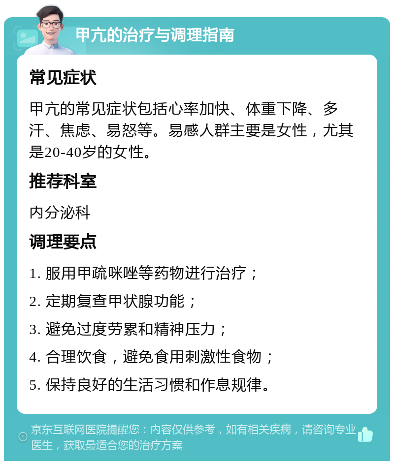 甲亢的治疗与调理指南 常见症状 甲亢的常见症状包括心率加快、体重下降、多汗、焦虑、易怒等。易感人群主要是女性，尤其是20-40岁的女性。 推荐科室 内分泌科 调理要点 1. 服用甲疏咪唑等药物进行治疗； 2. 定期复查甲状腺功能； 3. 避免过度劳累和精神压力； 4. 合理饮食，避免食用刺激性食物； 5. 保持良好的生活习惯和作息规律。