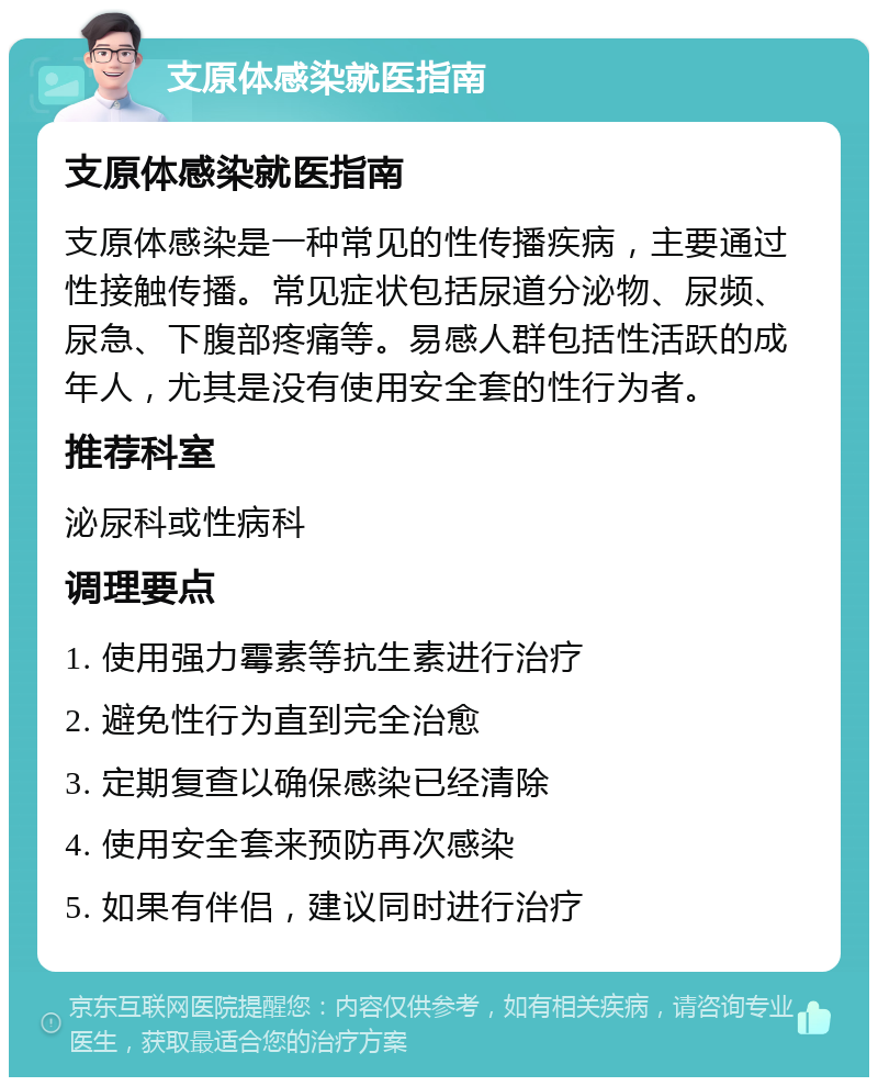 支原体感染就医指南 支原体感染就医指南 支原体感染是一种常见的性传播疾病，主要通过性接触传播。常见症状包括尿道分泌物、尿频、尿急、下腹部疼痛等。易感人群包括性活跃的成年人，尤其是没有使用安全套的性行为者。 推荐科室 泌尿科或性病科 调理要点 1. 使用强力霉素等抗生素进行治疗 2. 避免性行为直到完全治愈 3. 定期复查以确保感染已经清除 4. 使用安全套来预防再次感染 5. 如果有伴侣，建议同时进行治疗