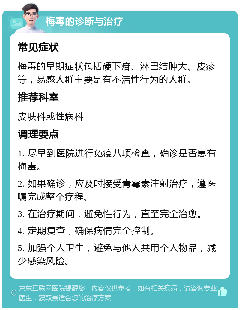 梅毒的诊断与治疗 常见症状 梅毒的早期症状包括硬下疳、淋巴结肿大、皮疹等，易感人群主要是有不洁性行为的人群。 推荐科室 皮肤科或性病科 调理要点 1. 尽早到医院进行免疫八项检查，确诊是否患有梅毒。 2. 如果确诊，应及时接受青霉素注射治疗，遵医嘱完成整个疗程。 3. 在治疗期间，避免性行为，直至完全治愈。 4. 定期复查，确保病情完全控制。 5. 加强个人卫生，避免与他人共用个人物品，减少感染风险。