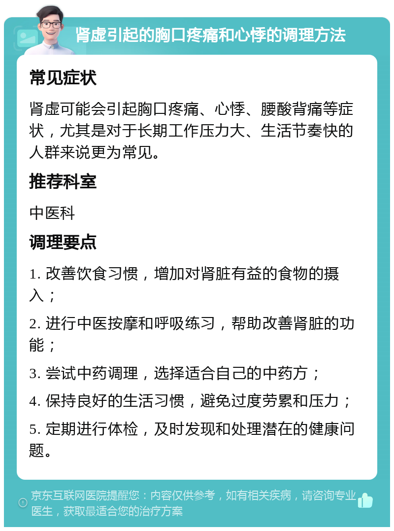 肾虚引起的胸口疼痛和心悸的调理方法 常见症状 肾虚可能会引起胸口疼痛、心悸、腰酸背痛等症状，尤其是对于长期工作压力大、生活节奏快的人群来说更为常见。 推荐科室 中医科 调理要点 1. 改善饮食习惯，增加对肾脏有益的食物的摄入； 2. 进行中医按摩和呼吸练习，帮助改善肾脏的功能； 3. 尝试中药调理，选择适合自己的中药方； 4. 保持良好的生活习惯，避免过度劳累和压力； 5. 定期进行体检，及时发现和处理潜在的健康问题。