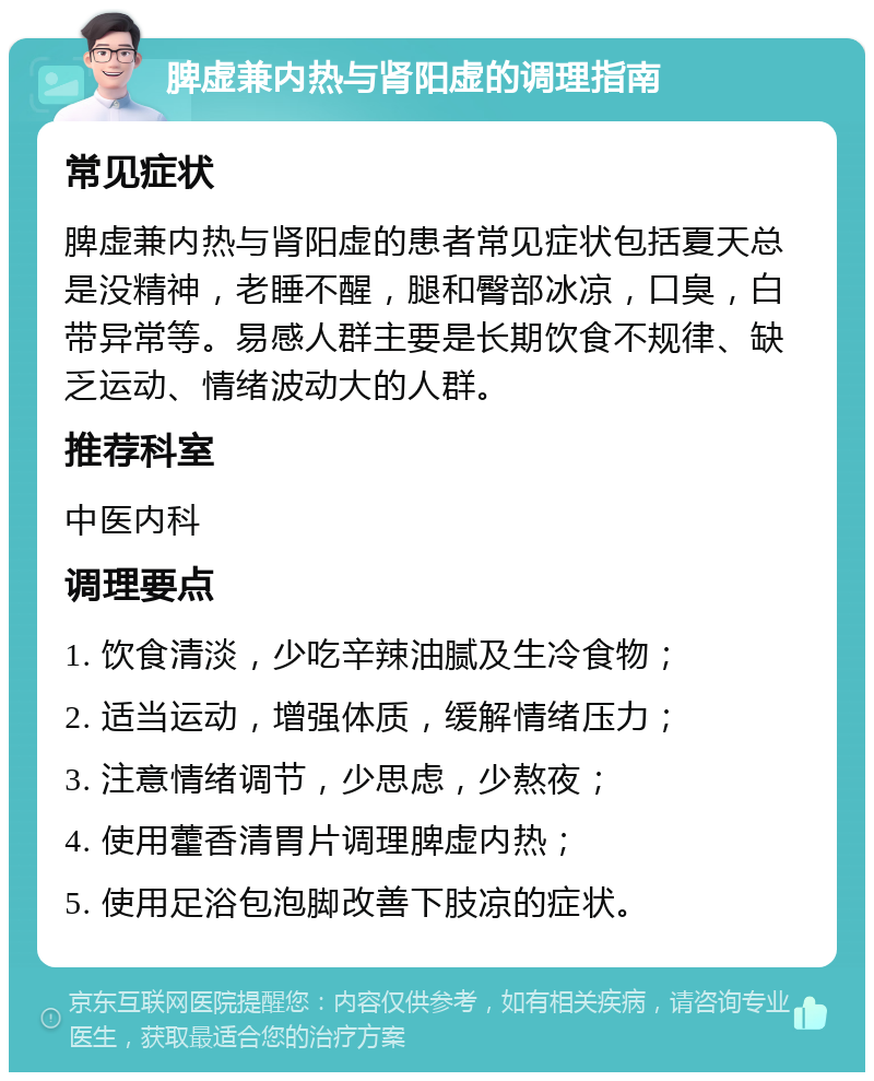 脾虚兼内热与肾阳虚的调理指南 常见症状 脾虚兼内热与肾阳虚的患者常见症状包括夏天总是没精神，老睡不醒，腿和臀部冰凉，口臭，白带异常等。易感人群主要是长期饮食不规律、缺乏运动、情绪波动大的人群。 推荐科室 中医内科 调理要点 1. 饮食清淡，少吃辛辣油腻及生冷食物； 2. 适当运动，增强体质，缓解情绪压力； 3. 注意情绪调节，少思虑，少熬夜； 4. 使用藿香清胃片调理脾虚内热； 5. 使用足浴包泡脚改善下肢凉的症状。