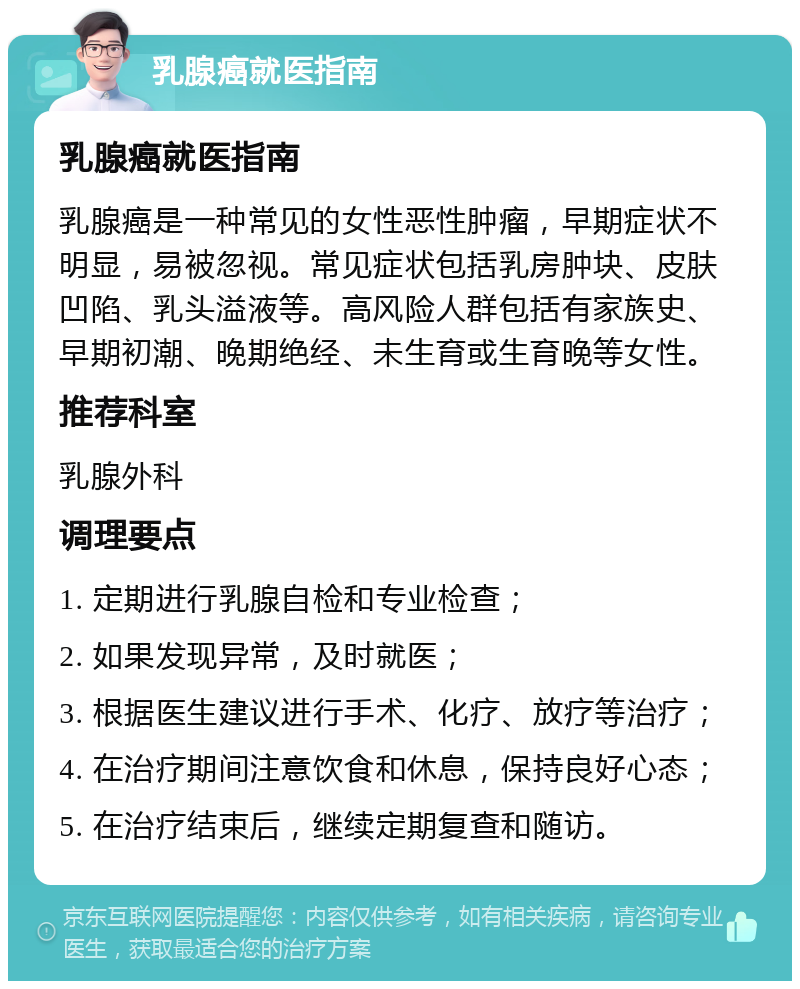 乳腺癌就医指南 乳腺癌就医指南 乳腺癌是一种常见的女性恶性肿瘤，早期症状不明显，易被忽视。常见症状包括乳房肿块、皮肤凹陷、乳头溢液等。高风险人群包括有家族史、早期初潮、晚期绝经、未生育或生育晚等女性。 推荐科室 乳腺外科 调理要点 1. 定期进行乳腺自检和专业检查； 2. 如果发现异常，及时就医； 3. 根据医生建议进行手术、化疗、放疗等治疗； 4. 在治疗期间注意饮食和休息，保持良好心态； 5. 在治疗结束后，继续定期复查和随访。