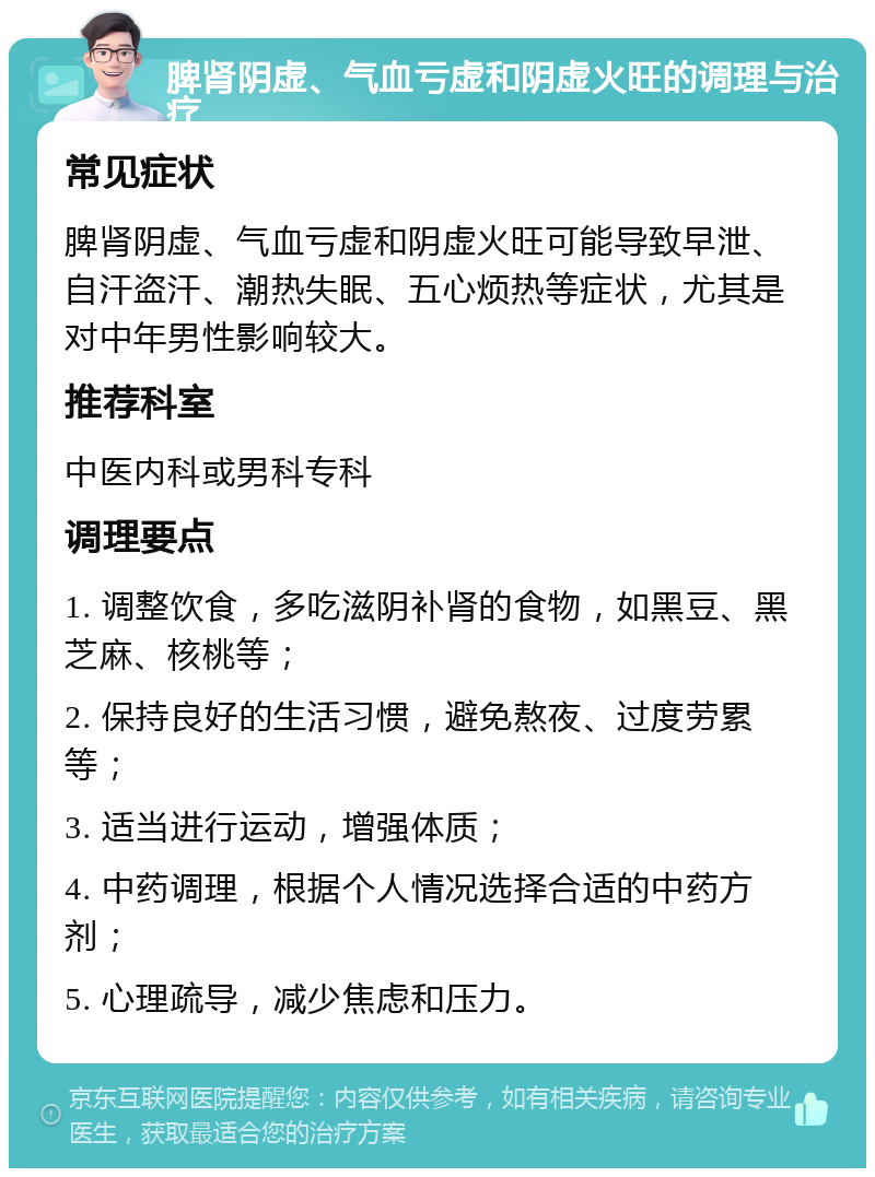 脾肾阴虚、气血亏虚和阴虚火旺的调理与治疗 常见症状 脾肾阴虚、气血亏虚和阴虚火旺可能导致早泄、自汗盗汗、潮热失眠、五心烦热等症状，尤其是对中年男性影响较大。 推荐科室 中医内科或男科专科 调理要点 1. 调整饮食，多吃滋阴补肾的食物，如黑豆、黑芝麻、核桃等； 2. 保持良好的生活习惯，避免熬夜、过度劳累等； 3. 适当进行运动，增强体质； 4. 中药调理，根据个人情况选择合适的中药方剂； 5. 心理疏导，减少焦虑和压力。