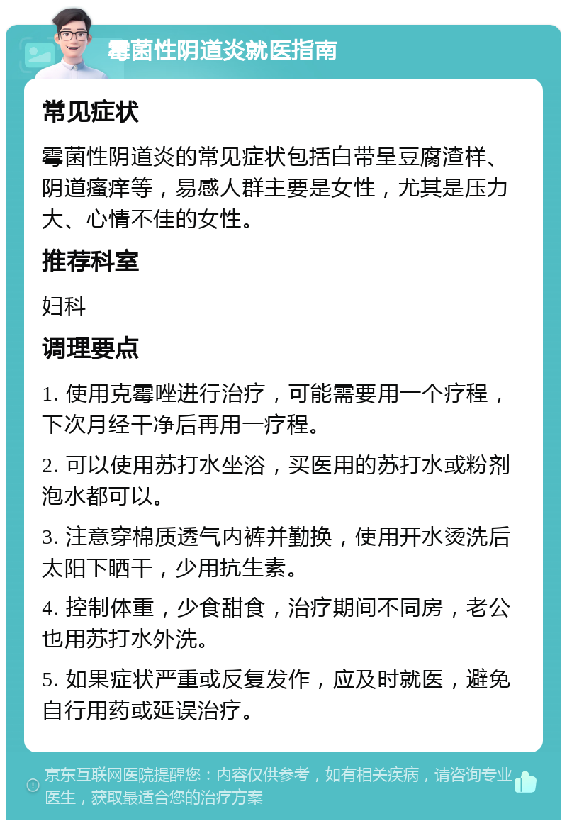 霉菌性阴道炎就医指南 常见症状 霉菌性阴道炎的常见症状包括白带呈豆腐渣样、阴道瘙痒等，易感人群主要是女性，尤其是压力大、心情不佳的女性。 推荐科室 妇科 调理要点 1. 使用克霉唑进行治疗，可能需要用一个疗程，下次月经干净后再用一疗程。 2. 可以使用苏打水坐浴，买医用的苏打水或粉剂泡水都可以。 3. 注意穿棉质透气内裤并勤换，使用开水烫洗后太阳下晒干，少用抗生素。 4. 控制体重，少食甜食，治疗期间不同房，老公也用苏打水外洗。 5. 如果症状严重或反复发作，应及时就医，避免自行用药或延误治疗。