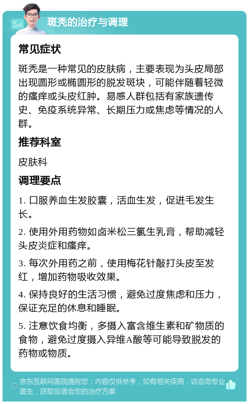 斑秃的治疗与调理 常见症状 斑秃是一种常见的皮肤病，主要表现为头皮局部出现圆形或椭圆形的脱发斑块，可能伴随着轻微的瘙痒或头皮红肿。易感人群包括有家族遗传史、免疫系统异常、长期压力或焦虑等情况的人群。 推荐科室 皮肤科 调理要点 1. 口服养血生发胶囊，活血生发，促进毛发生长。 2. 使用外用药物如卤米松三氯生乳膏，帮助减轻头皮炎症和瘙痒。 3. 每次外用药之前，使用梅花针敲打头皮至发红，增加药物吸收效果。 4. 保持良好的生活习惯，避免过度焦虑和压力，保证充足的休息和睡眠。 5. 注意饮食均衡，多摄入富含维生素和矿物质的食物，避免过度摄入异维A酸等可能导致脱发的药物或物质。