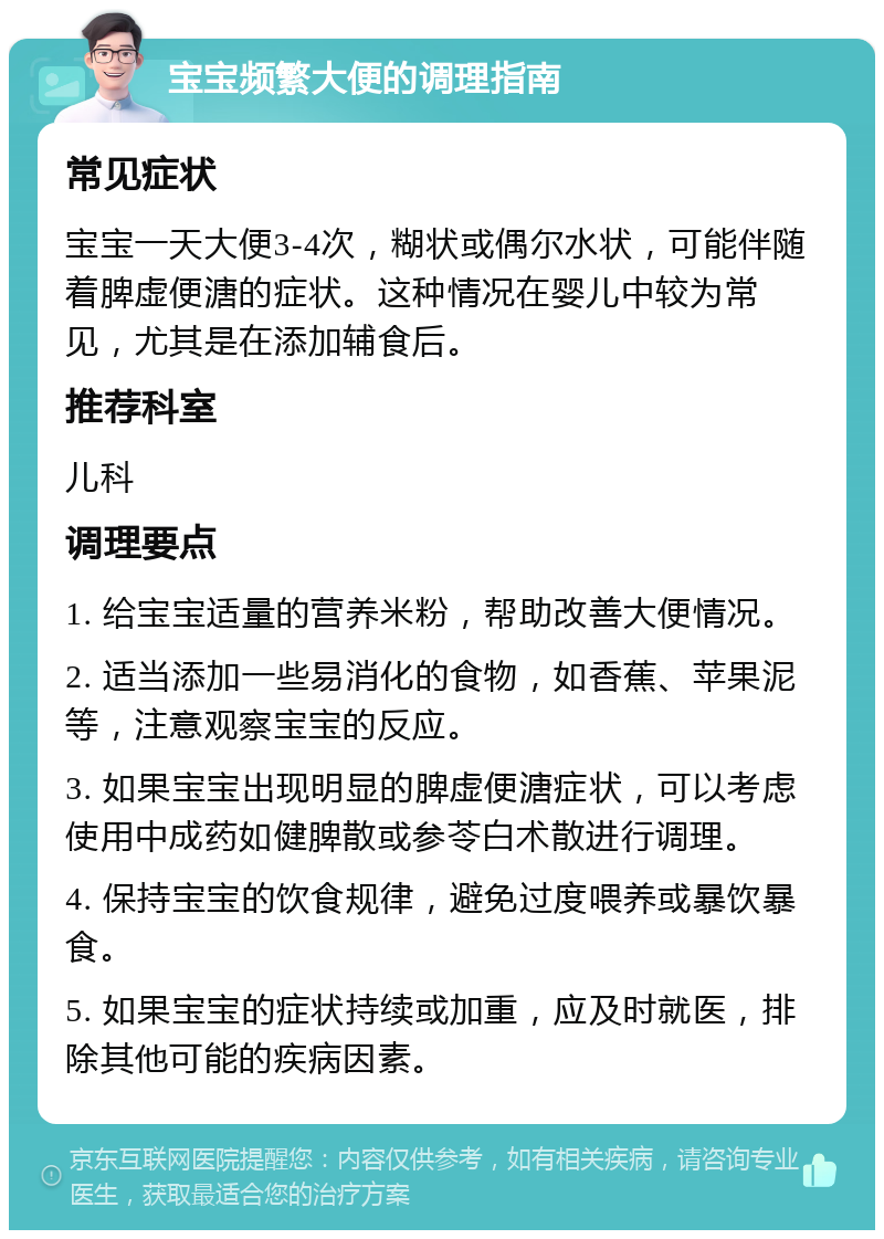 宝宝频繁大便的调理指南 常见症状 宝宝一天大便3-4次，糊状或偶尔水状，可能伴随着脾虚便溏的症状。这种情况在婴儿中较为常见，尤其是在添加辅食后。 推荐科室 儿科 调理要点 1. 给宝宝适量的营养米粉，帮助改善大便情况。 2. 适当添加一些易消化的食物，如香蕉、苹果泥等，注意观察宝宝的反应。 3. 如果宝宝出现明显的脾虚便溏症状，可以考虑使用中成药如健脾散或参苓白术散进行调理。 4. 保持宝宝的饮食规律，避免过度喂养或暴饮暴食。 5. 如果宝宝的症状持续或加重，应及时就医，排除其他可能的疾病因素。