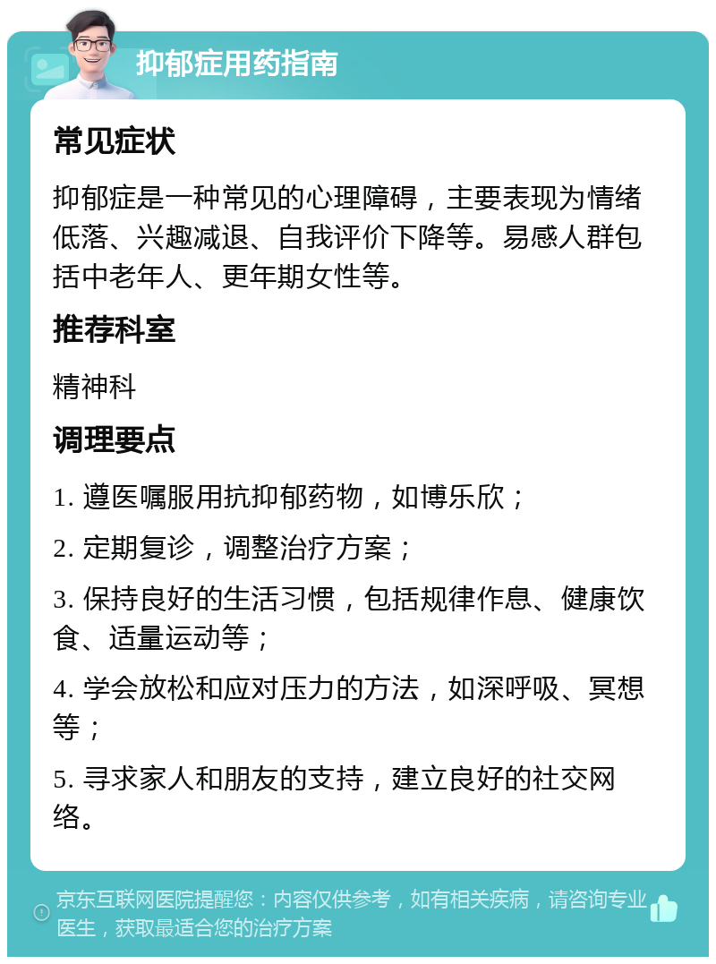 抑郁症用药指南 常见症状 抑郁症是一种常见的心理障碍，主要表现为情绪低落、兴趣减退、自我评价下降等。易感人群包括中老年人、更年期女性等。 推荐科室 精神科 调理要点 1. 遵医嘱服用抗抑郁药物，如博乐欣； 2. 定期复诊，调整治疗方案； 3. 保持良好的生活习惯，包括规律作息、健康饮食、适量运动等； 4. 学会放松和应对压力的方法，如深呼吸、冥想等； 5. 寻求家人和朋友的支持，建立良好的社交网络。