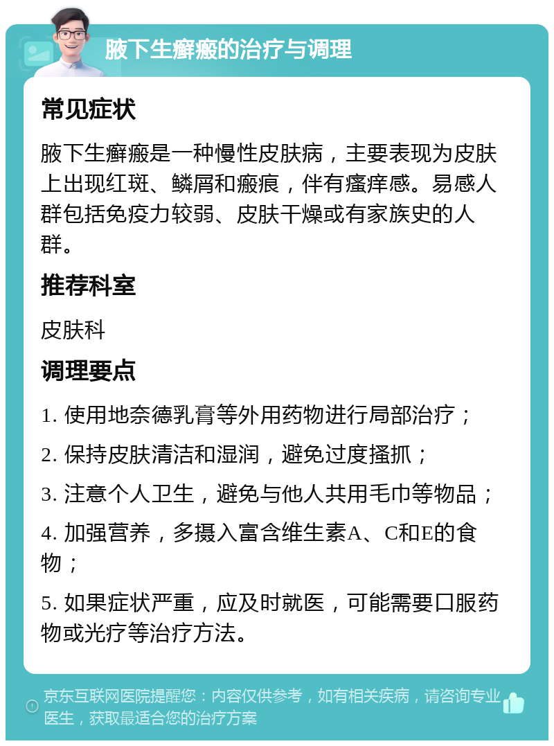 腋下生癣瘢的治疗与调理 常见症状 腋下生癣瘢是一种慢性皮肤病，主要表现为皮肤上出现红斑、鳞屑和瘢痕，伴有瘙痒感。易感人群包括免疫力较弱、皮肤干燥或有家族史的人群。 推荐科室 皮肤科 调理要点 1. 使用地奈德乳膏等外用药物进行局部治疗； 2. 保持皮肤清洁和湿润，避免过度搔抓； 3. 注意个人卫生，避免与他人共用毛巾等物品； 4. 加强营养，多摄入富含维生素A、C和E的食物； 5. 如果症状严重，应及时就医，可能需要口服药物或光疗等治疗方法。