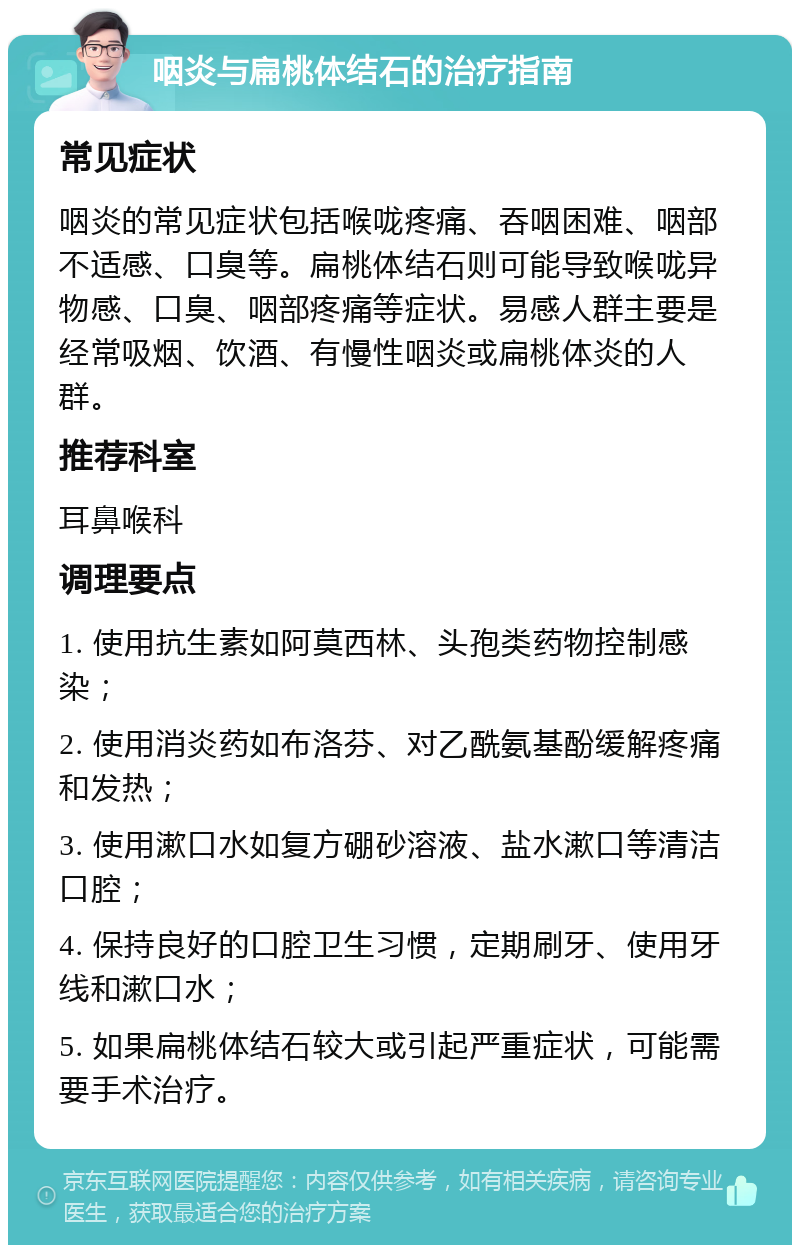 咽炎与扁桃体结石的治疗指南 常见症状 咽炎的常见症状包括喉咙疼痛、吞咽困难、咽部不适感、口臭等。扁桃体结石则可能导致喉咙异物感、口臭、咽部疼痛等症状。易感人群主要是经常吸烟、饮酒、有慢性咽炎或扁桃体炎的人群。 推荐科室 耳鼻喉科 调理要点 1. 使用抗生素如阿莫西林、头孢类药物控制感染； 2. 使用消炎药如布洛芬、对乙酰氨基酚缓解疼痛和发热； 3. 使用漱口水如复方硼砂溶液、盐水漱口等清洁口腔； 4. 保持良好的口腔卫生习惯，定期刷牙、使用牙线和漱口水； 5. 如果扁桃体结石较大或引起严重症状，可能需要手术治疗。