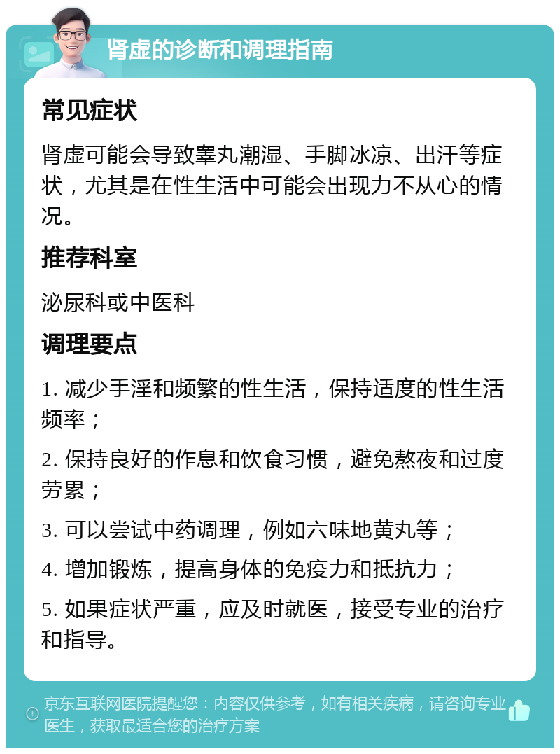 肾虚的诊断和调理指南 常见症状 肾虚可能会导致睾丸潮湿、手脚冰凉、出汗等症状，尤其是在性生活中可能会出现力不从心的情况。 推荐科室 泌尿科或中医科 调理要点 1. 减少手淫和频繁的性生活，保持适度的性生活频率； 2. 保持良好的作息和饮食习惯，避免熬夜和过度劳累； 3. 可以尝试中药调理，例如六味地黄丸等； 4. 增加锻炼，提高身体的免疫力和抵抗力； 5. 如果症状严重，应及时就医，接受专业的治疗和指导。