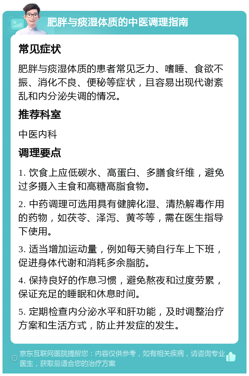 肥胖与痰湿体质的中医调理指南 常见症状 肥胖与痰湿体质的患者常见乏力、嗜睡、食欲不振、消化不良、便秘等症状，且容易出现代谢紊乱和内分泌失调的情况。 推荐科室 中医内科 调理要点 1. 饮食上应低碳水、高蛋白、多膳食纤维，避免过多摄入主食和高糖高脂食物。 2. 中药调理可选用具有健脾化湿、清热解毒作用的药物，如茯苓、泽泻、黄芩等，需在医生指导下使用。 3. 适当增加运动量，例如每天骑自行车上下班，促进身体代谢和消耗多余脂肪。 4. 保持良好的作息习惯，避免熬夜和过度劳累，保证充足的睡眠和休息时间。 5. 定期检查内分泌水平和肝功能，及时调整治疗方案和生活方式，防止并发症的发生。