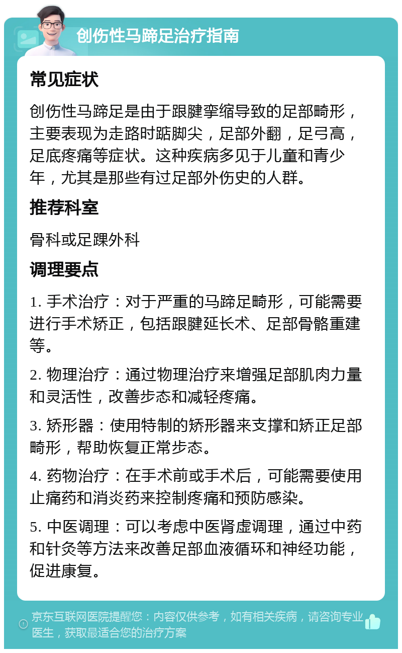 创伤性马蹄足治疗指南 常见症状 创伤性马蹄足是由于跟腱挛缩导致的足部畸形，主要表现为走路时踮脚尖，足部外翻，足弓高，足底疼痛等症状。这种疾病多见于儿童和青少年，尤其是那些有过足部外伤史的人群。 推荐科室 骨科或足踝外科 调理要点 1. 手术治疗：对于严重的马蹄足畸形，可能需要进行手术矫正，包括跟腱延长术、足部骨骼重建等。 2. 物理治疗：通过物理治疗来增强足部肌肉力量和灵活性，改善步态和减轻疼痛。 3. 矫形器：使用特制的矫形器来支撑和矫正足部畸形，帮助恢复正常步态。 4. 药物治疗：在手术前或手术后，可能需要使用止痛药和消炎药来控制疼痛和预防感染。 5. 中医调理：可以考虑中医肾虚调理，通过中药和针灸等方法来改善足部血液循环和神经功能，促进康复。