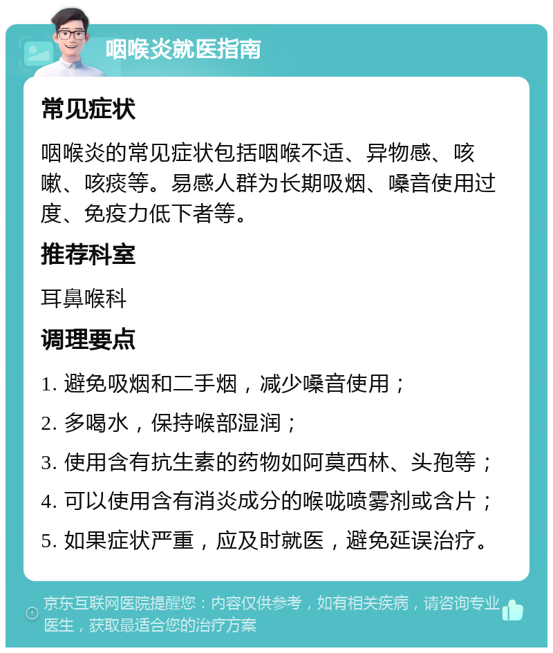 咽喉炎就医指南 常见症状 咽喉炎的常见症状包括咽喉不适、异物感、咳嗽、咳痰等。易感人群为长期吸烟、嗓音使用过度、免疫力低下者等。 推荐科室 耳鼻喉科 调理要点 1. 避免吸烟和二手烟，减少嗓音使用； 2. 多喝水，保持喉部湿润； 3. 使用含有抗生素的药物如阿莫西林、头孢等； 4. 可以使用含有消炎成分的喉咙喷雾剂或含片； 5. 如果症状严重，应及时就医，避免延误治疗。