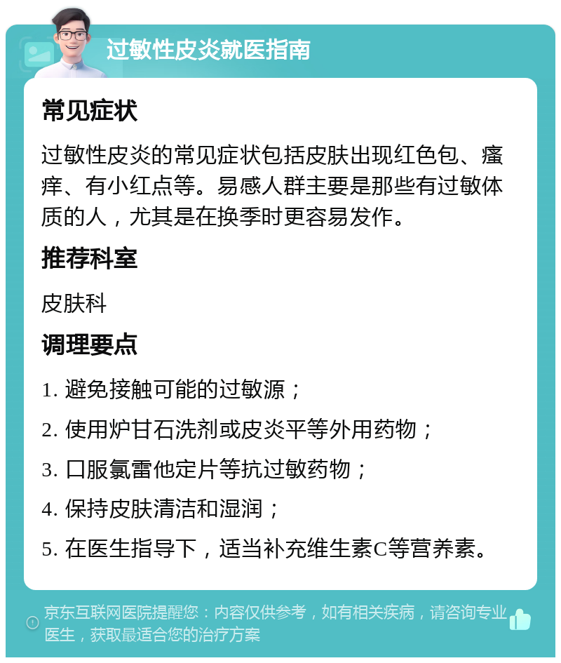 过敏性皮炎就医指南 常见症状 过敏性皮炎的常见症状包括皮肤出现红色包、瘙痒、有小红点等。易感人群主要是那些有过敏体质的人，尤其是在换季时更容易发作。 推荐科室 皮肤科 调理要点 1. 避免接触可能的过敏源； 2. 使用炉甘石洗剂或皮炎平等外用药物； 3. 口服氯雷他定片等抗过敏药物； 4. 保持皮肤清洁和湿润； 5. 在医生指导下，适当补充维生素C等营养素。