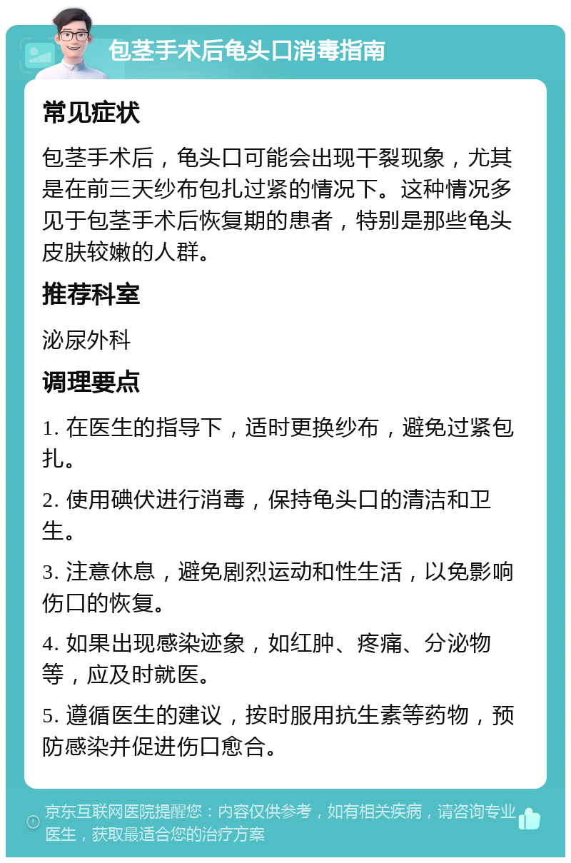 包茎手术后龟头口消毒指南 常见症状 包茎手术后，龟头口可能会出现干裂现象，尤其是在前三天纱布包扎过紧的情况下。这种情况多见于包茎手术后恢复期的患者，特别是那些龟头皮肤较嫩的人群。 推荐科室 泌尿外科 调理要点 1. 在医生的指导下，适时更换纱布，避免过紧包扎。 2. 使用碘伏进行消毒，保持龟头口的清洁和卫生。 3. 注意休息，避免剧烈运动和性生活，以免影响伤口的恢复。 4. 如果出现感染迹象，如红肿、疼痛、分泌物等，应及时就医。 5. 遵循医生的建议，按时服用抗生素等药物，预防感染并促进伤口愈合。