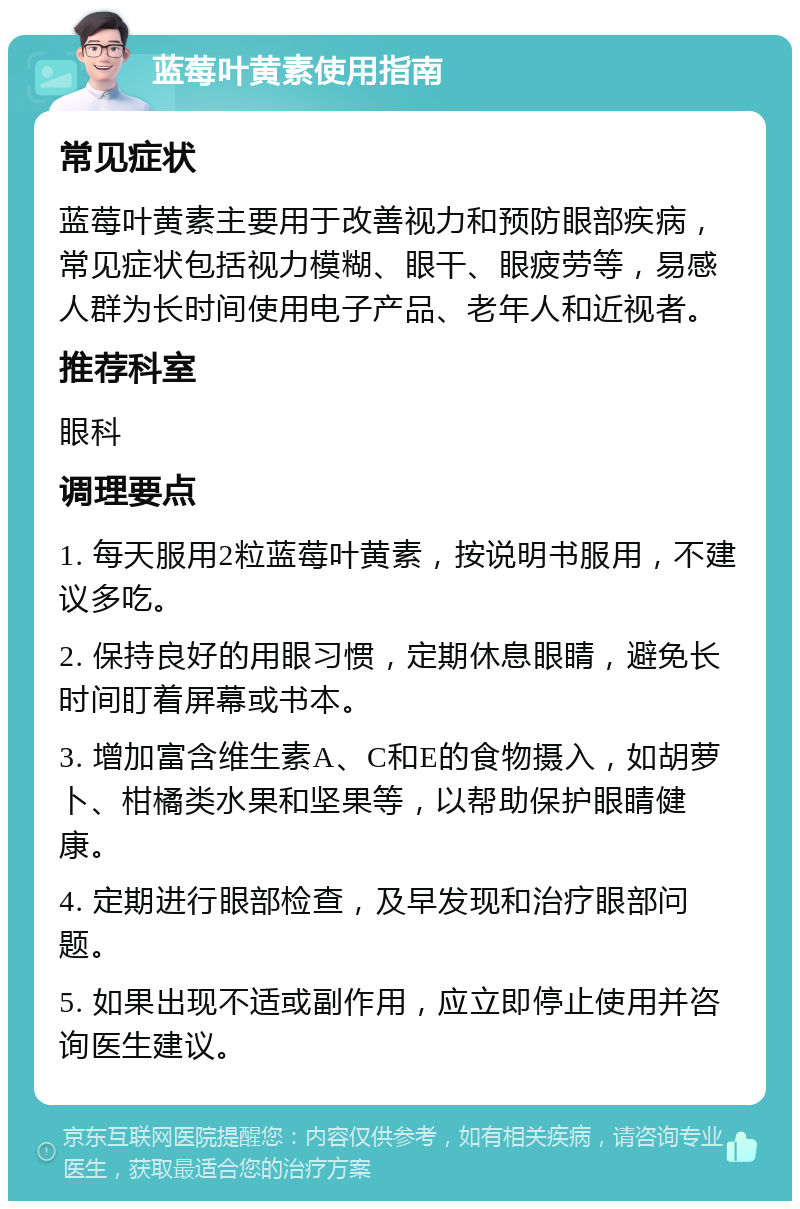 蓝莓叶黄素使用指南 常见症状 蓝莓叶黄素主要用于改善视力和预防眼部疾病，常见症状包括视力模糊、眼干、眼疲劳等，易感人群为长时间使用电子产品、老年人和近视者。 推荐科室 眼科 调理要点 1. 每天服用2粒蓝莓叶黄素，按说明书服用，不建议多吃。 2. 保持良好的用眼习惯，定期休息眼睛，避免长时间盯着屏幕或书本。 3. 增加富含维生素A、C和E的食物摄入，如胡萝卜、柑橘类水果和坚果等，以帮助保护眼睛健康。 4. 定期进行眼部检查，及早发现和治疗眼部问题。 5. 如果出现不适或副作用，应立即停止使用并咨询医生建议。