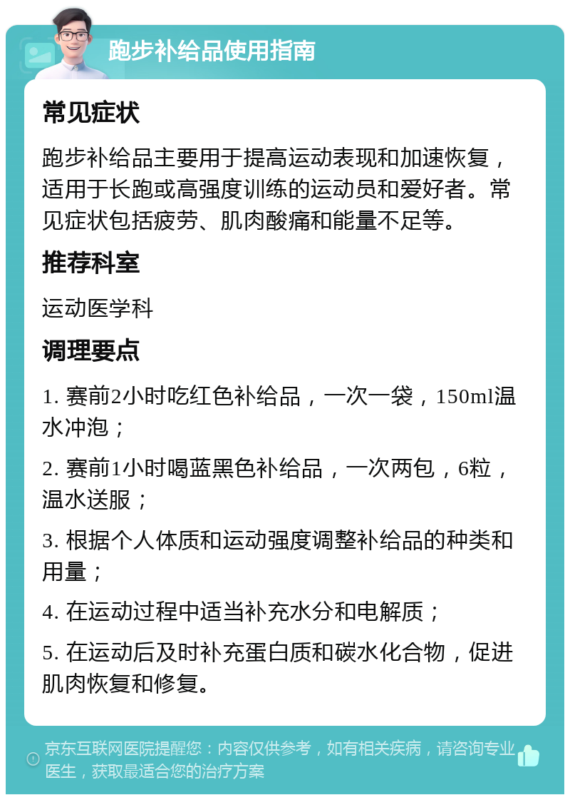 跑步补给品使用指南 常见症状 跑步补给品主要用于提高运动表现和加速恢复，适用于长跑或高强度训练的运动员和爱好者。常见症状包括疲劳、肌肉酸痛和能量不足等。 推荐科室 运动医学科 调理要点 1. 赛前2小时吃红色补给品，一次一袋，150ml温水冲泡； 2. 赛前1小时喝蓝黑色补给品，一次两包，6粒，温水送服； 3. 根据个人体质和运动强度调整补给品的种类和用量； 4. 在运动过程中适当补充水分和电解质； 5. 在运动后及时补充蛋白质和碳水化合物，促进肌肉恢复和修复。