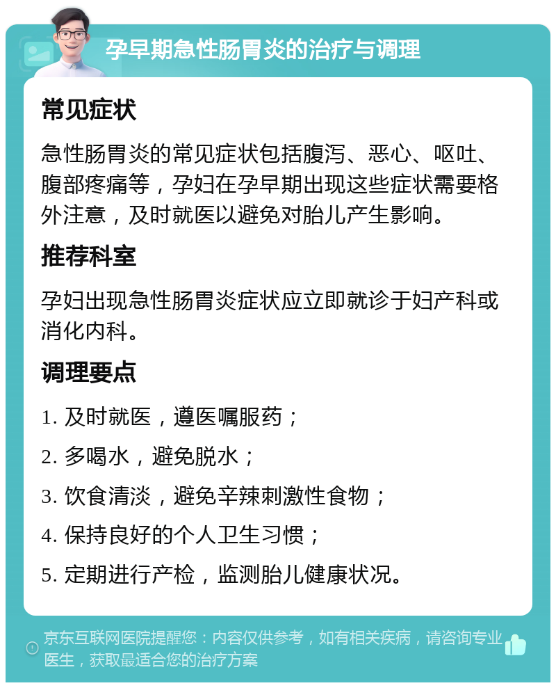 孕早期急性肠胃炎的治疗与调理 常见症状 急性肠胃炎的常见症状包括腹泻、恶心、呕吐、腹部疼痛等，孕妇在孕早期出现这些症状需要格外注意，及时就医以避免对胎儿产生影响。 推荐科室 孕妇出现急性肠胃炎症状应立即就诊于妇产科或消化内科。 调理要点 1. 及时就医，遵医嘱服药； 2. 多喝水，避免脱水； 3. 饮食清淡，避免辛辣刺激性食物； 4. 保持良好的个人卫生习惯； 5. 定期进行产检，监测胎儿健康状况。