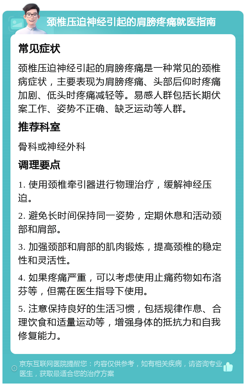 颈椎压迫神经引起的肩膀疼痛就医指南 常见症状 颈椎压迫神经引起的肩膀疼痛是一种常见的颈椎病症状，主要表现为肩膀疼痛、头部后仰时疼痛加剧、低头时疼痛减轻等。易感人群包括长期伏案工作、姿势不正确、缺乏运动等人群。 推荐科室 骨科或神经外科 调理要点 1. 使用颈椎牵引器进行物理治疗，缓解神经压迫。 2. 避免长时间保持同一姿势，定期休息和活动颈部和肩部。 3. 加强颈部和肩部的肌肉锻炼，提高颈椎的稳定性和灵活性。 4. 如果疼痛严重，可以考虑使用止痛药物如布洛芬等，但需在医生指导下使用。 5. 注意保持良好的生活习惯，包括规律作息、合理饮食和适量运动等，增强身体的抵抗力和自我修复能力。