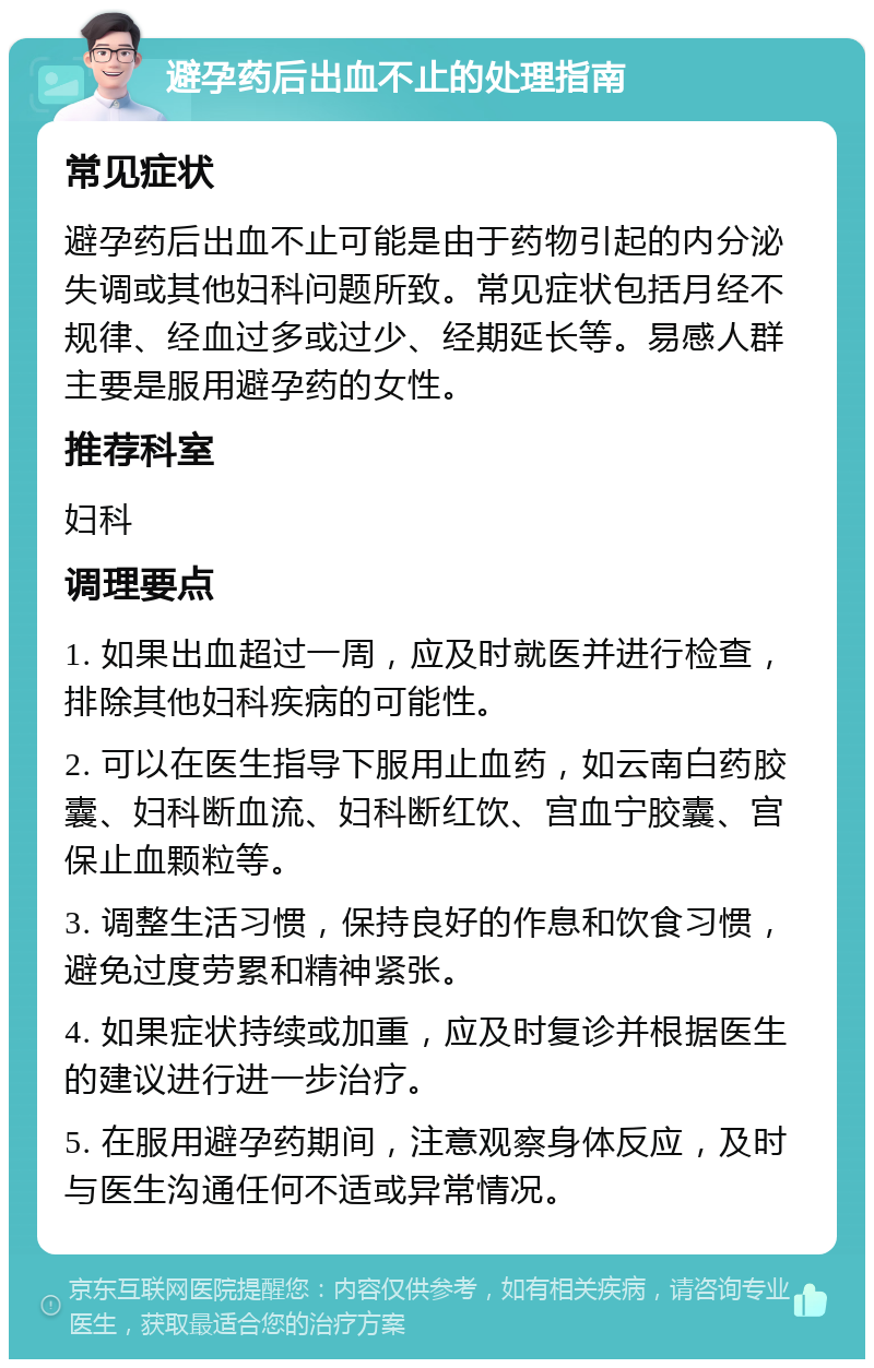 避孕药后出血不止的处理指南 常见症状 避孕药后出血不止可能是由于药物引起的内分泌失调或其他妇科问题所致。常见症状包括月经不规律、经血过多或过少、经期延长等。易感人群主要是服用避孕药的女性。 推荐科室 妇科 调理要点 1. 如果出血超过一周，应及时就医并进行检查，排除其他妇科疾病的可能性。 2. 可以在医生指导下服用止血药，如云南白药胶囊、妇科断血流、妇科断红饮、宫血宁胶囊、宫保止血颗粒等。 3. 调整生活习惯，保持良好的作息和饮食习惯，避免过度劳累和精神紧张。 4. 如果症状持续或加重，应及时复诊并根据医生的建议进行进一步治疗。 5. 在服用避孕药期间，注意观察身体反应，及时与医生沟通任何不适或异常情况。