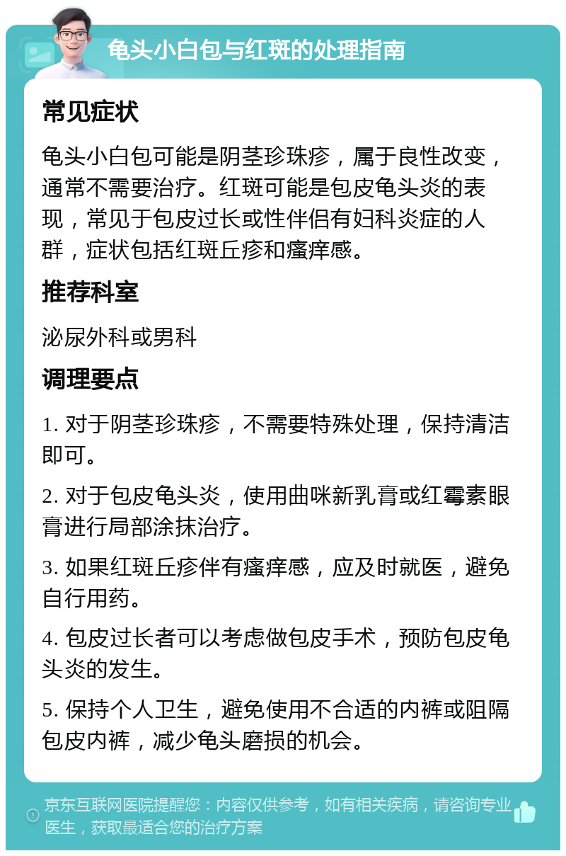 龟头小白包与红斑的处理指南 常见症状 龟头小白包可能是阴茎珍珠疹，属于良性改变，通常不需要治疗。红斑可能是包皮龟头炎的表现，常见于包皮过长或性伴侣有妇科炎症的人群，症状包括红斑丘疹和瘙痒感。 推荐科室 泌尿外科或男科 调理要点 1. 对于阴茎珍珠疹，不需要特殊处理，保持清洁即可。 2. 对于包皮龟头炎，使用曲咪新乳膏或红霉素眼膏进行局部涂抹治疗。 3. 如果红斑丘疹伴有瘙痒感，应及时就医，避免自行用药。 4. 包皮过长者可以考虑做包皮手术，预防包皮龟头炎的发生。 5. 保持个人卫生，避免使用不合适的内裤或阻隔包皮内裤，减少龟头磨损的机会。