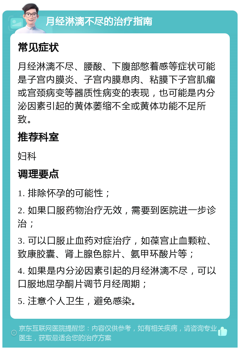 月经淋漓不尽的治疗指南 常见症状 月经淋漓不尽、腰酸、下腹部憋着感等症状可能是子宫内膜炎、子宫内膜息肉、粘膜下子宫肌瘤或宫颈病变等器质性病变的表现，也可能是内分泌因素引起的黄体萎缩不全或黄体功能不足所致。 推荐科室 妇科 调理要点 1. 排除怀孕的可能性； 2. 如果口服药物治疗无效，需要到医院进一步诊治； 3. 可以口服止血药对症治疗，如葆宫止血颗粒、致康胶囊、肾上腺色腙片、氨甲环酸片等； 4. 如果是内分泌因素引起的月经淋漓不尽，可以口服地屈孕酮片调节月经周期； 5. 注意个人卫生，避免感染。